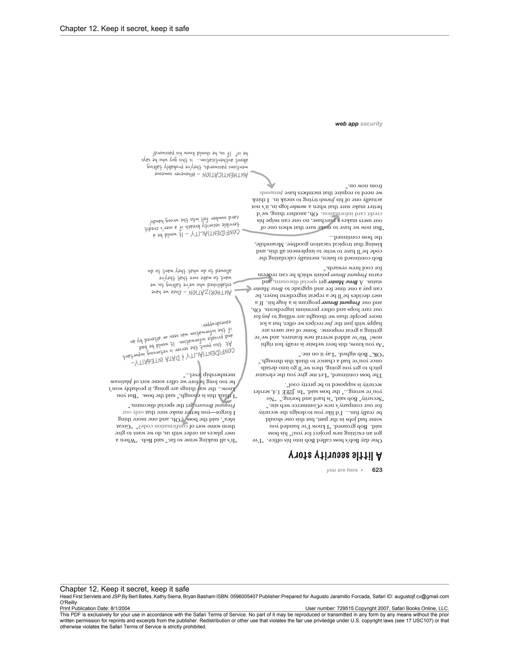 Chapter 12. Keep it secret, keep it safe
Chapter 12. Keep it secret, keep it safe
Head First Servlets and JSP By Bert Bates, Kathy Sierra, Bryan Basham ISBN: 0596005407 Publisher:
O'Reilly
Prepared for Augusto Jaramillo Forcada, Safari ID: augustojf.cv@gmail.com
Print Publication Date: 8/1/2004 User number: 729515 Copyright 2007, Safari Books Online, LLC.
This PDF is exclusively for your use in accordance with the Safari Terms of Service. No part of it may be reproduced or transmitted in any form by any means without the prior
written permission for reprints and excerpts from the publisher. Redistribution or other use that violates the fair use priviledge under U.S. copyright laws (see 17 USC107) or that
otherwise violates the Safari Terms of Service is strictly prohibited.
 