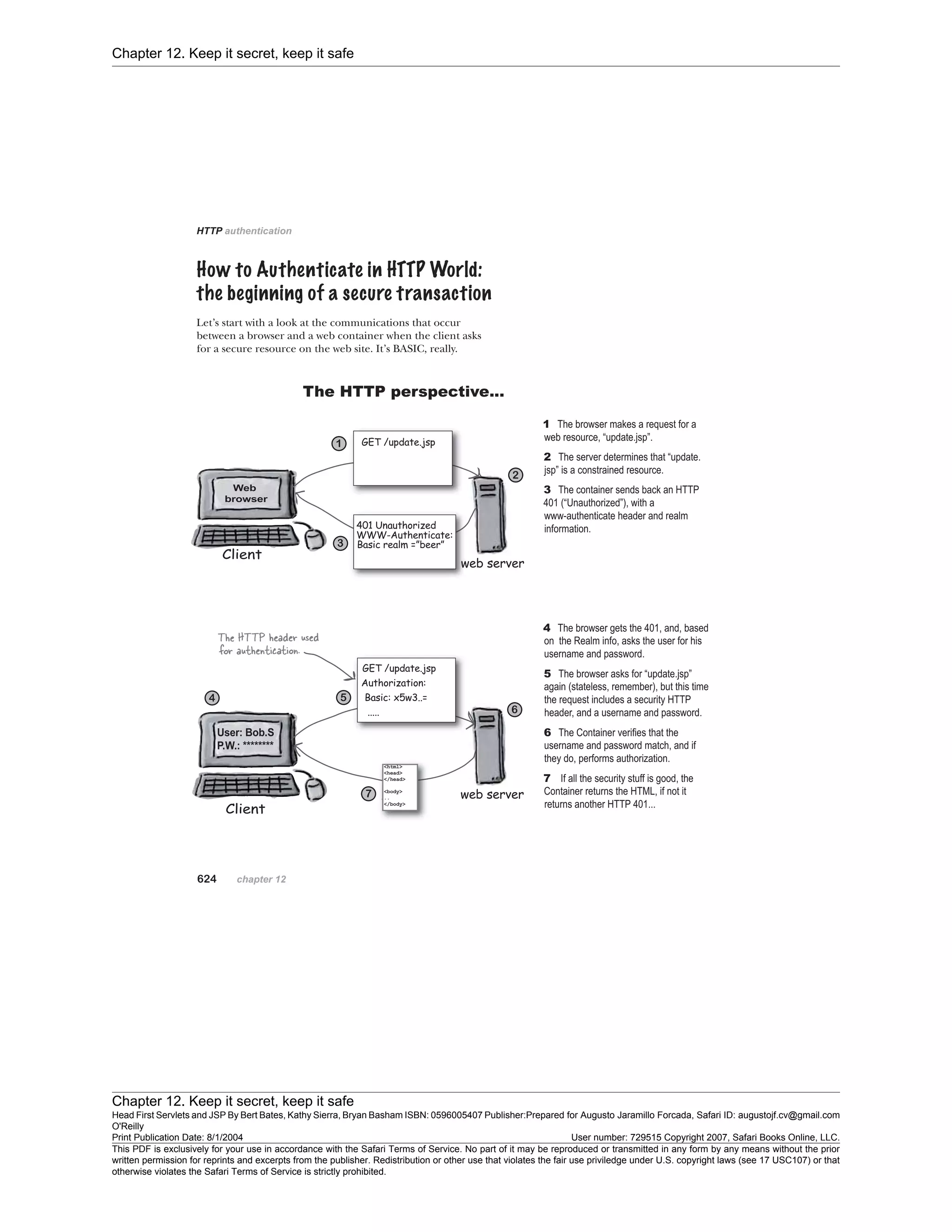Chapter 12. Keep it secret, keep it safe
Chapter 12. Keep it secret, keep it safe
Head First Servlets and JSP By Bert Bates, Kathy Sierra, Bryan Basham ISBN: 0596005407 Publisher:
O'Reilly
Prepared for Augusto Jaramillo Forcada, Safari ID: augustojf.cv@gmail.com
Print Publication Date: 8/1/2004 User number: 729515 Copyright 2007, Safari Books Online, LLC.
This PDF is exclusively for your use in accordance with the Safari Terms of Service. No part of it may be reproduced or transmitted in any form by any means without the prior
written permission for reprints and excerpts from the publisher. Redistribution or other use that violates the fair use priviledge under U.S. copyright laws (see 17 USC107) or that
otherwise violates the Safari Terms of Service is strictly prohibited.
 