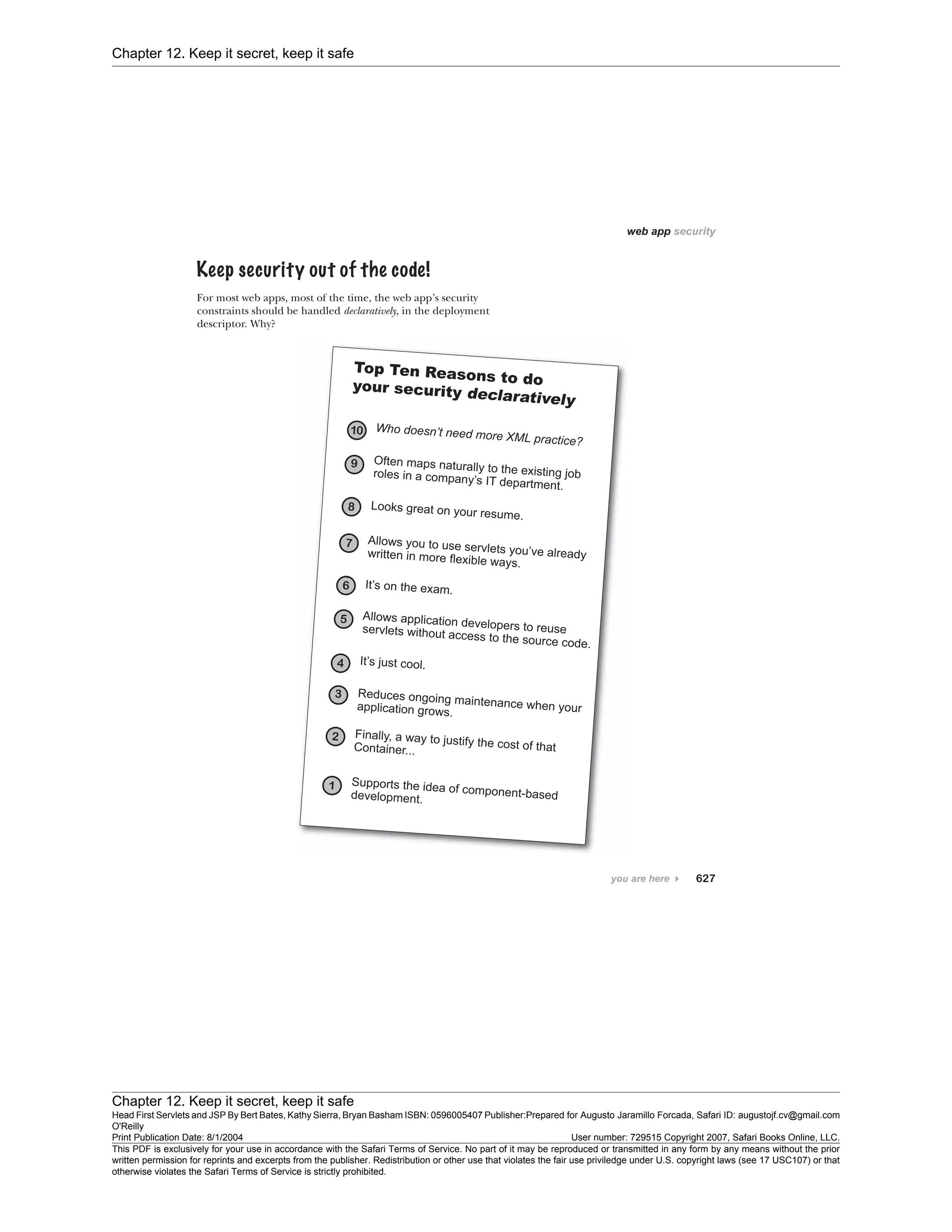 Chapter 12. Keep it secret, keep it safe
Chapter 12. Keep it secret, keep it safe
Head First Servlets and JSP By Bert Bates, Kathy Sierra, Bryan Basham ISBN: 0596005407 Publisher:
O'Reilly
Prepared for Augusto Jaramillo Forcada, Safari ID: augustojf.cv@gmail.com
Print Publication Date: 8/1/2004 User number: 729515 Copyright 2007, Safari Books Online, LLC.
This PDF is exclusively for your use in accordance with the Safari Terms of Service. No part of it may be reproduced or transmitted in any form by any means without the prior
written permission for reprints and excerpts from the publisher. Redistribution or other use that violates the fair use priviledge under U.S. copyright laws (see 17 USC107) or that
otherwise violates the Safari Terms of Service is strictly prohibited.
 