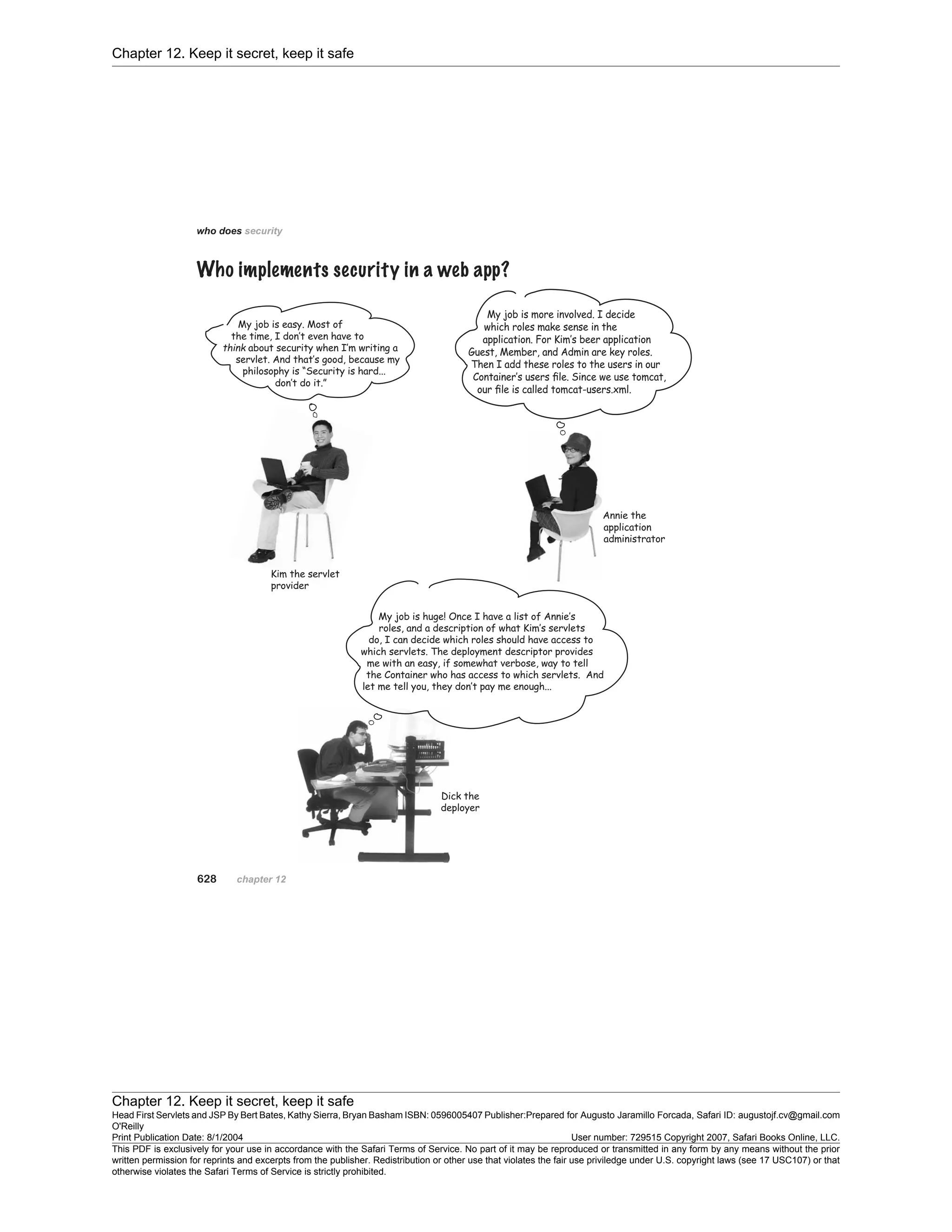 Chapter 12. Keep it secret, keep it safe
Chapter 12. Keep it secret, keep it safe
Head First Servlets and JSP By Bert Bates, Kathy Sierra, Bryan Basham ISBN: 0596005407 Publisher:
O'Reilly
Prepared for Augusto Jaramillo Forcada, Safari ID: augustojf.cv@gmail.com
Print Publication Date: 8/1/2004 User number: 729515 Copyright 2007, Safari Books Online, LLC.
This PDF is exclusively for your use in accordance with the Safari Terms of Service. No part of it may be reproduced or transmitted in any form by any means without the prior
written permission for reprints and excerpts from the publisher. Redistribution or other use that violates the fair use priviledge under U.S. copyright laws (see 17 USC107) or that
otherwise violates the Safari Terms of Service is strictly prohibited.
 
