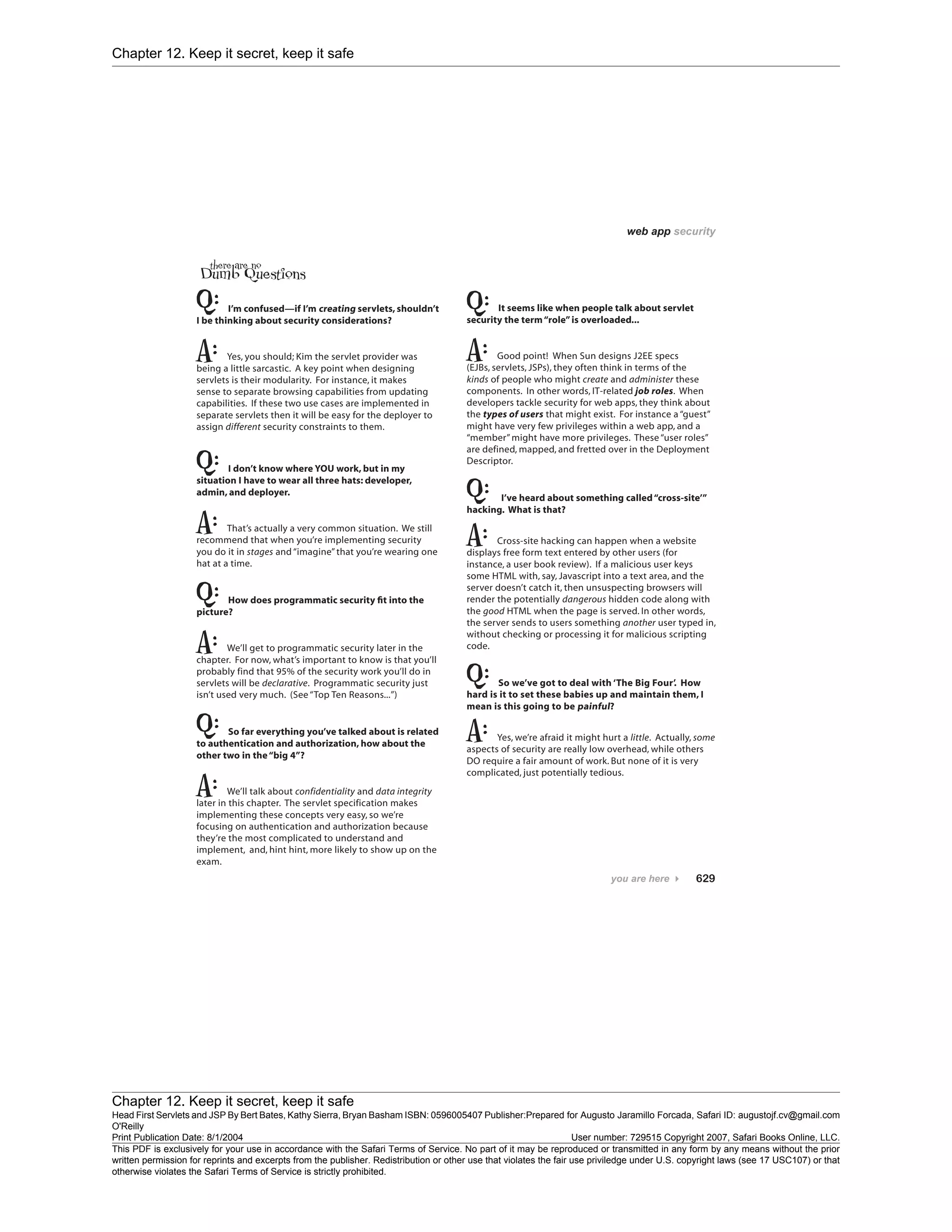 Chapter 12. Keep it secret, keep it safe
Chapter 12. Keep it secret, keep it safe
Head First Servlets and JSP By Bert Bates, Kathy Sierra, Bryan Basham ISBN: 0596005407 Publisher:
O'Reilly
Prepared for Augusto Jaramillo Forcada, Safari ID: augustojf.cv@gmail.com
Print Publication Date: 8/1/2004 User number: 729515 Copyright 2007, Safari Books Online, LLC.
This PDF is exclusively for your use in accordance with the Safari Terms of Service. No part of it may be reproduced or transmitted in any form by any means without the prior
written permission for reprints and excerpts from the publisher. Redistribution or other use that violates the fair use priviledge under U.S. copyright laws (see 17 USC107) or that
otherwise violates the Safari Terms of Service is strictly prohibited.
 