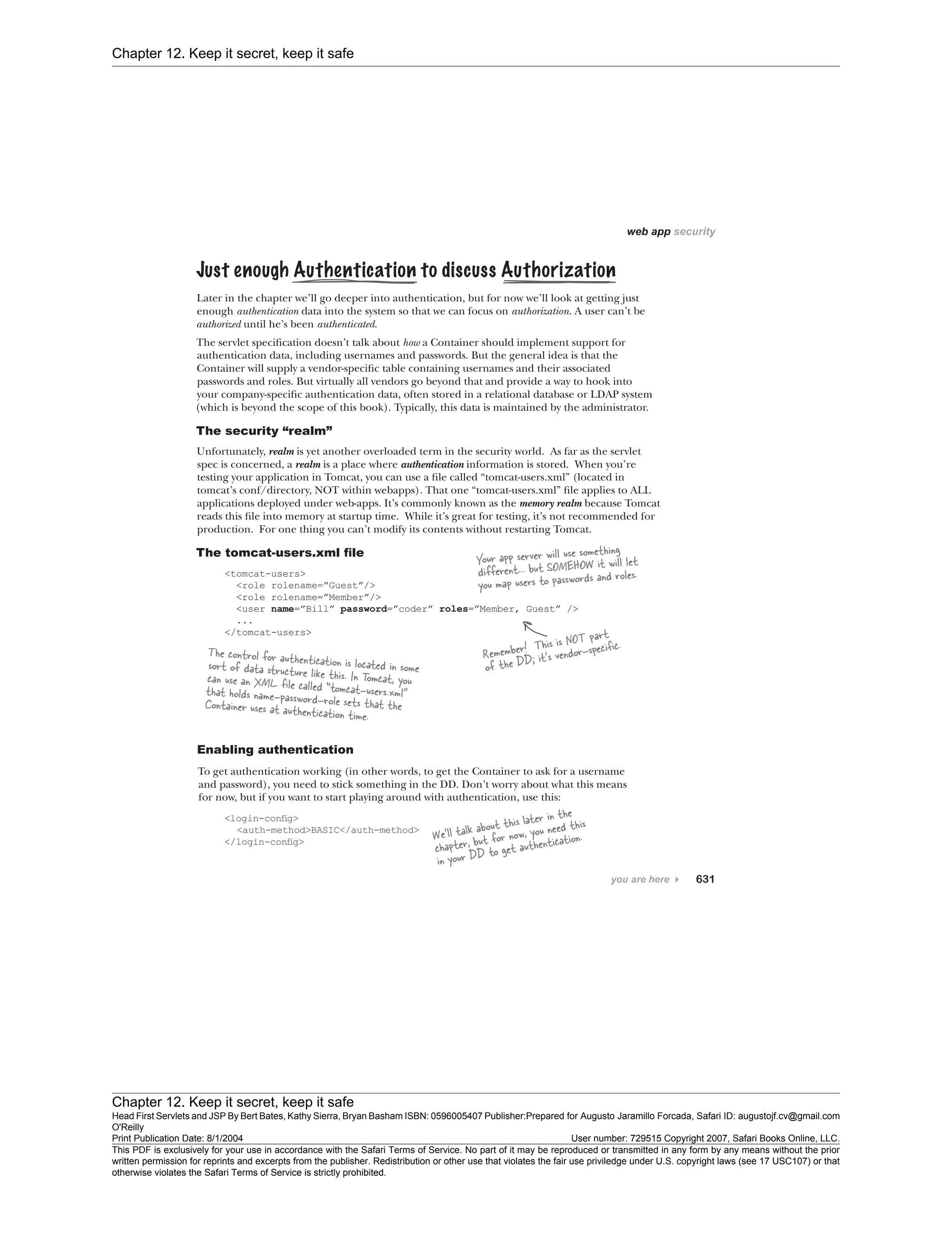 Chapter 12. Keep it secret, keep it safe
Chapter 12. Keep it secret, keep it safe
Head First Servlets and JSP By Bert Bates, Kathy Sierra, Bryan Basham ISBN: 0596005407 Publisher:
O'Reilly
Prepared for Augusto Jaramillo Forcada, Safari ID: augustojf.cv@gmail.com
Print Publication Date: 8/1/2004 User number: 729515 Copyright 2007, Safari Books Online, LLC.
This PDF is exclusively for your use in accordance with the Safari Terms of Service. No part of it may be reproduced or transmitted in any form by any means without the prior
written permission for reprints and excerpts from the publisher. Redistribution or other use that violates the fair use priviledge under U.S. copyright laws (see 17 USC107) or that
otherwise violates the Safari Terms of Service is strictly prohibited.
 