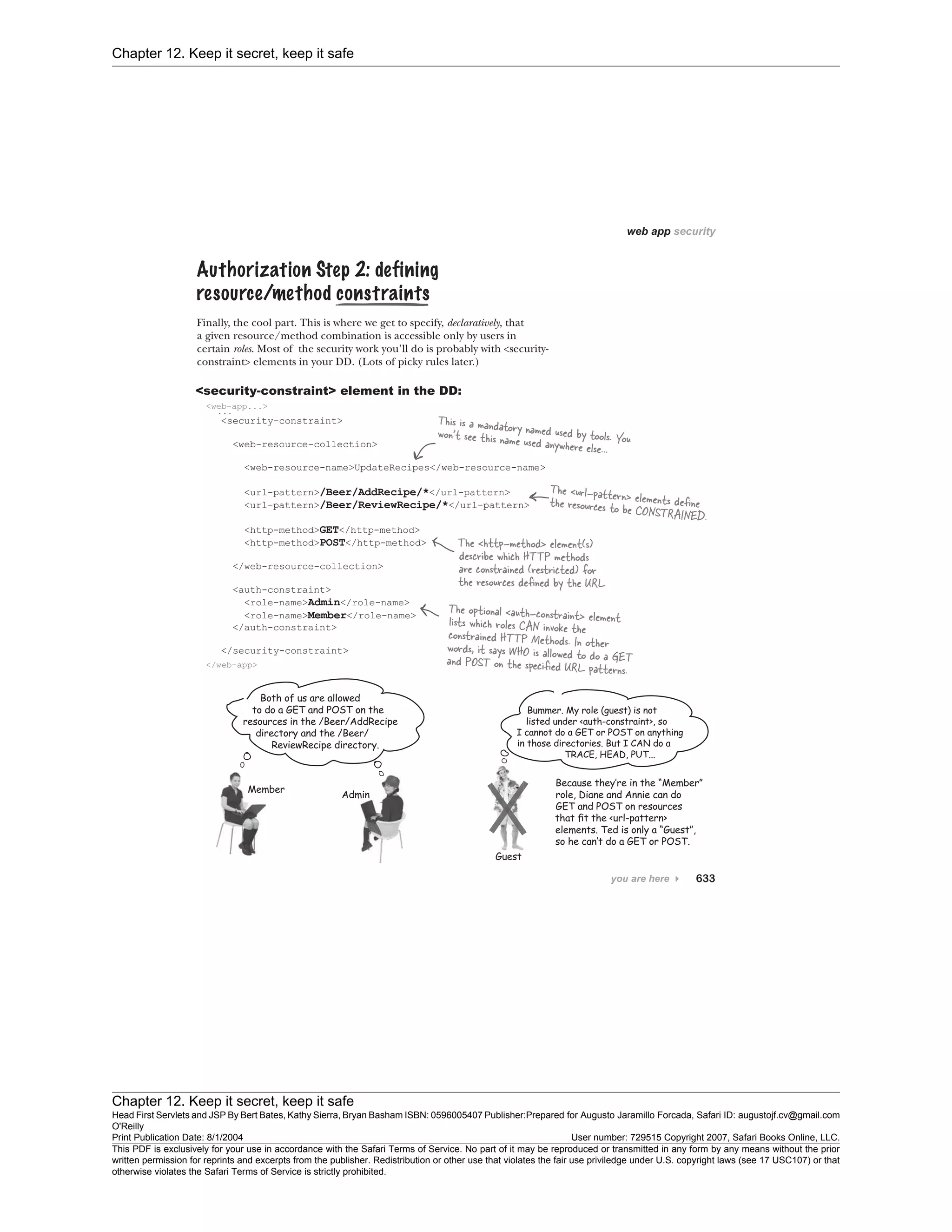 Chapter 12. Keep it secret, keep it safe
Chapter 12. Keep it secret, keep it safe
Head First Servlets and JSP By Bert Bates, Kathy Sierra, Bryan Basham ISBN: 0596005407 Publisher:
O'Reilly
Prepared for Augusto Jaramillo Forcada, Safari ID: augustojf.cv@gmail.com
Print Publication Date: 8/1/2004 User number: 729515 Copyright 2007, Safari Books Online, LLC.
This PDF is exclusively for your use in accordance with the Safari Terms of Service. No part of it may be reproduced or transmitted in any form by any means without the prior
written permission for reprints and excerpts from the publisher. Redistribution or other use that violates the fair use priviledge under U.S. copyright laws (see 17 USC107) or that
otherwise violates the Safari Terms of Service is strictly prohibited.
 