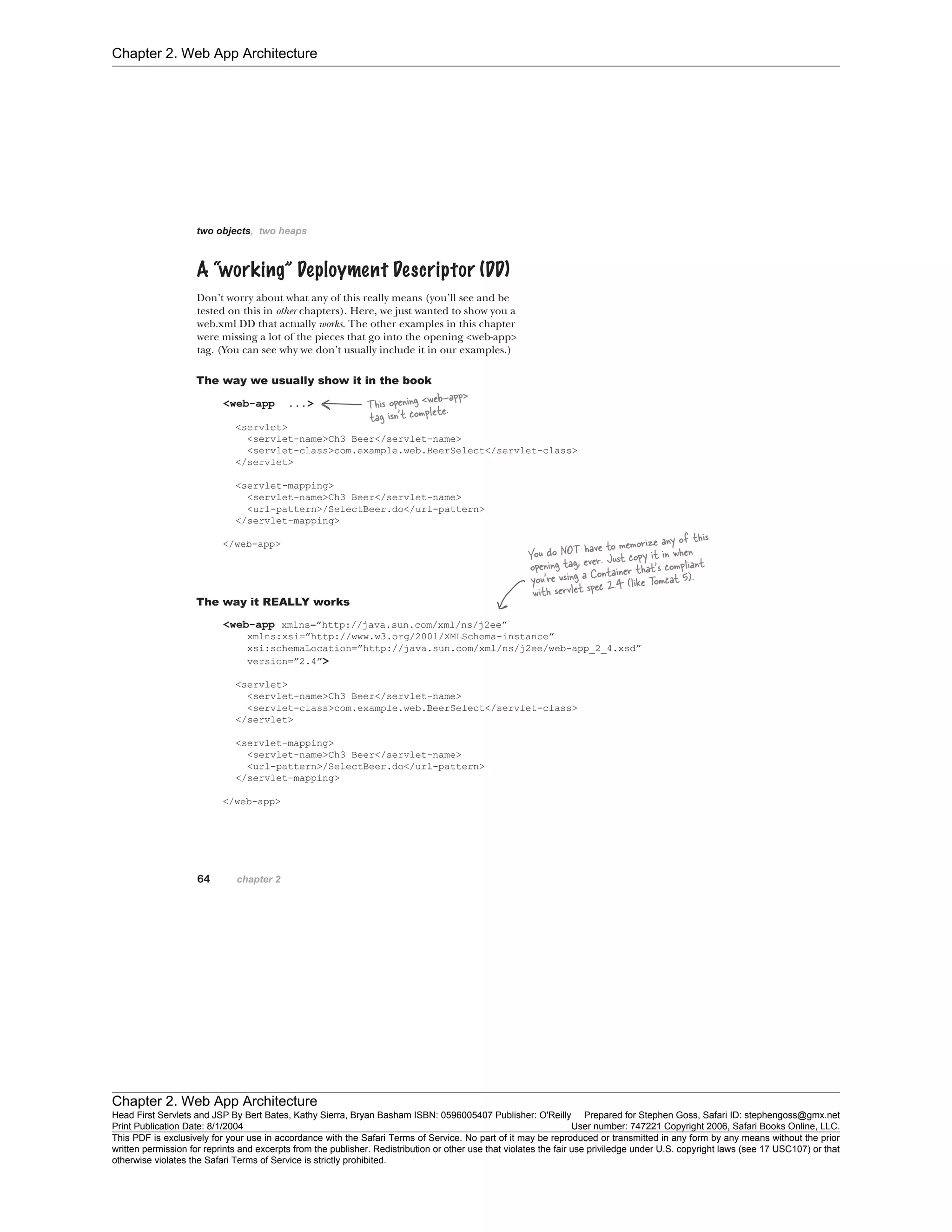 Chapter 2. Web App Architecture
Chapter 2. Web App Architecture
Head First Servlets and JSP By Bert Bates, Kathy Sierra, Bryan Basham ISBN: 0596005407 Publisher: O'Reilly Prepared for Stephen Goss, Safari ID: stephengoss@gmx.net
Print Publication Date: 8/1/2004 User number: 747221 Copyright 2006, Safari Books Online, LLC.
This PDF is exclusively for your use in accordance with the Safari Terms of Service. No part of it may be reproduced or transmitted in any form by any means without the prior
written permission for reprints and excerpts from the publisher. Redistribution or other use that violates the fair use priviledge under U.S. copyright laws (see 17 USC107) or that
otherwise violates the Safari Terms of Service is strictly prohibited.
 