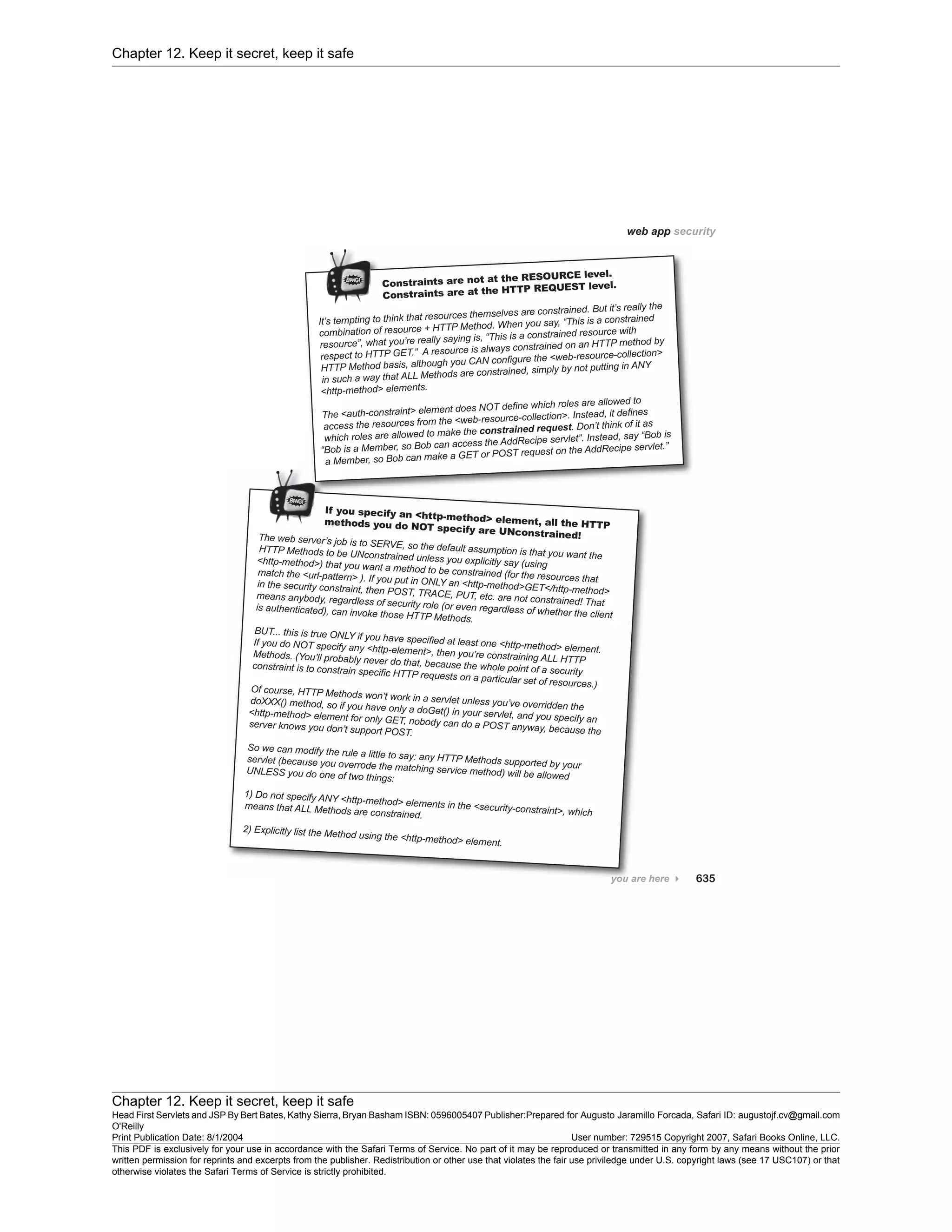 Chapter 12. Keep it secret, keep it safe
Chapter 12. Keep it secret, keep it safe
Head First Servlets and JSP By Bert Bates, Kathy Sierra, Bryan Basham ISBN: 0596005407 Publisher:
O'Reilly
Prepared for Augusto Jaramillo Forcada, Safari ID: augustojf.cv@gmail.com
Print Publication Date: 8/1/2004 User number: 729515 Copyright 2007, Safari Books Online, LLC.
This PDF is exclusively for your use in accordance with the Safari Terms of Service. No part of it may be reproduced or transmitted in any form by any means without the prior
written permission for reprints and excerpts from the publisher. Redistribution or other use that violates the fair use priviledge under U.S. copyright laws (see 17 USC107) or that
otherwise violates the Safari Terms of Service is strictly prohibited.
 
