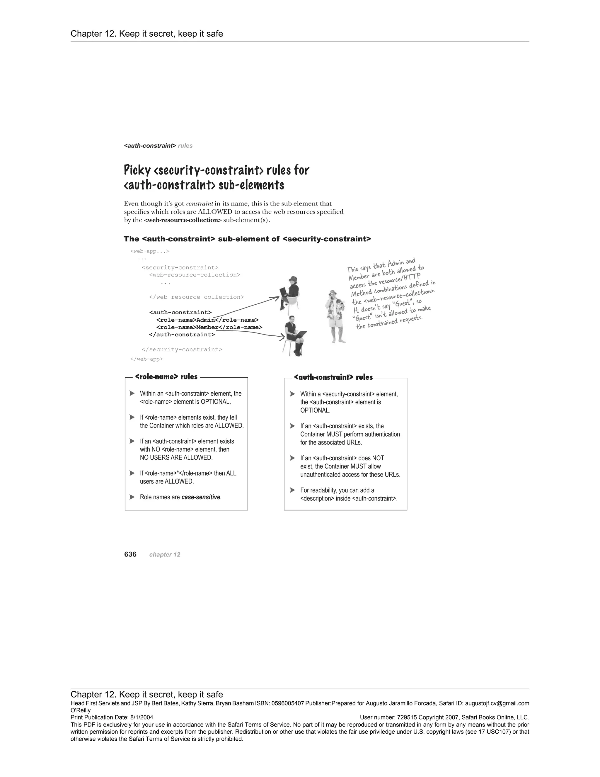 Chapter 12. Keep it secret, keep it safe
Chapter 12. Keep it secret, keep it safe
Head First Servlets and JSP By Bert Bates, Kathy Sierra, Bryan Basham ISBN: 0596005407 Publisher:
O'Reilly
Prepared for Augusto Jaramillo Forcada, Safari ID: augustojf.cv@gmail.com
Print Publication Date: 8/1/2004 User number: 729515 Copyright 2007, Safari Books Online, LLC.
This PDF is exclusively for your use in accordance with the Safari Terms of Service. No part of it may be reproduced or transmitted in any form by any means without the prior
written permission for reprints and excerpts from the publisher. Redistribution or other use that violates the fair use priviledge under U.S. copyright laws (see 17 USC107) or that
otherwise violates the Safari Terms of Service is strictly prohibited.
 