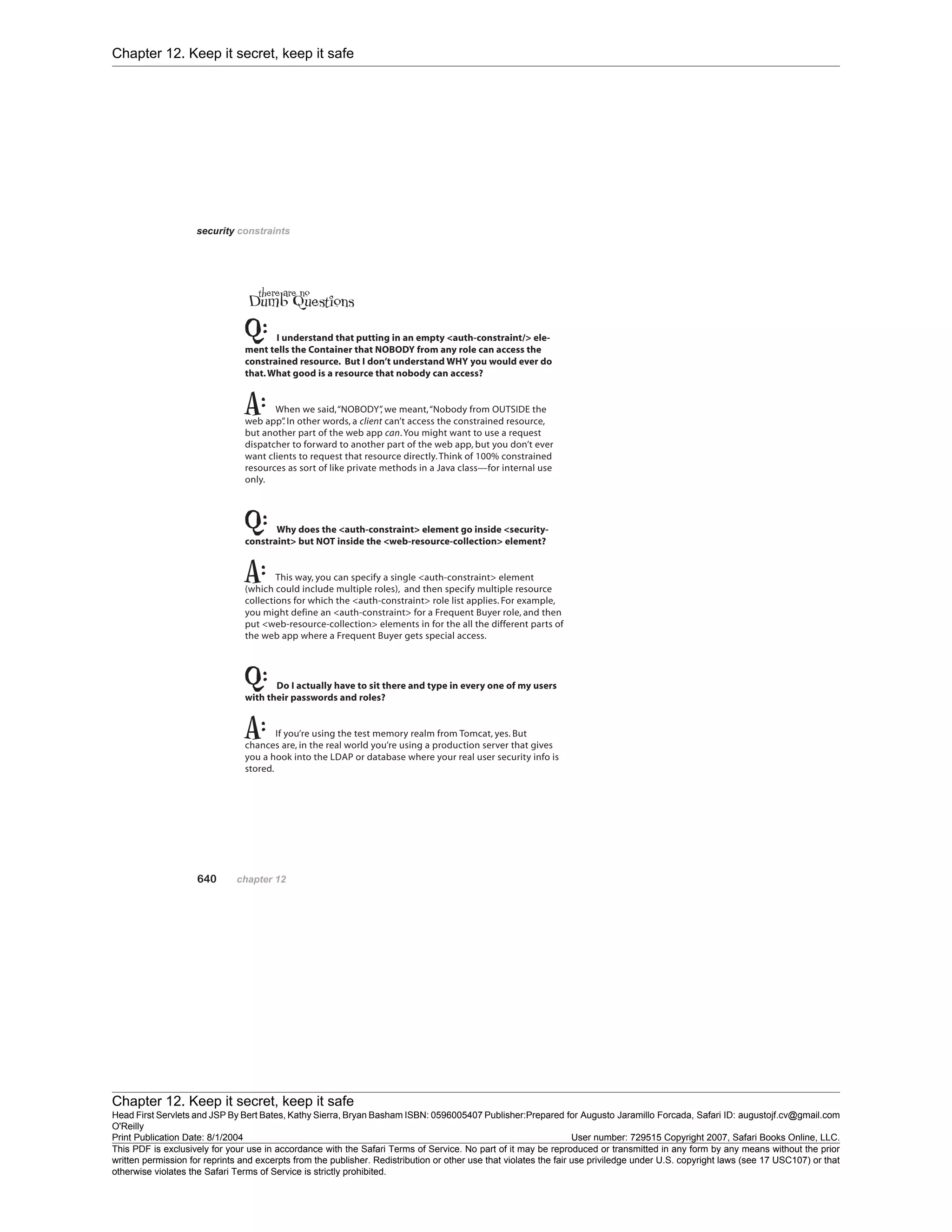 Chapter 12. Keep it secret, keep it safe
Chapter 12. Keep it secret, keep it safe
Head First Servlets and JSP By Bert Bates, Kathy Sierra, Bryan Basham ISBN: 0596005407 Publisher:
O'Reilly
Prepared for Augusto Jaramillo Forcada, Safari ID: augustojf.cv@gmail.com
Print Publication Date: 8/1/2004 User number: 729515 Copyright 2007, Safari Books Online, LLC.
This PDF is exclusively for your use in accordance with the Safari Terms of Service. No part of it may be reproduced or transmitted in any form by any means without the prior
written permission for reprints and excerpts from the publisher. Redistribution or other use that violates the fair use priviledge under U.S. copyright laws (see 17 USC107) or that
otherwise violates the Safari Terms of Service is strictly prohibited.
 