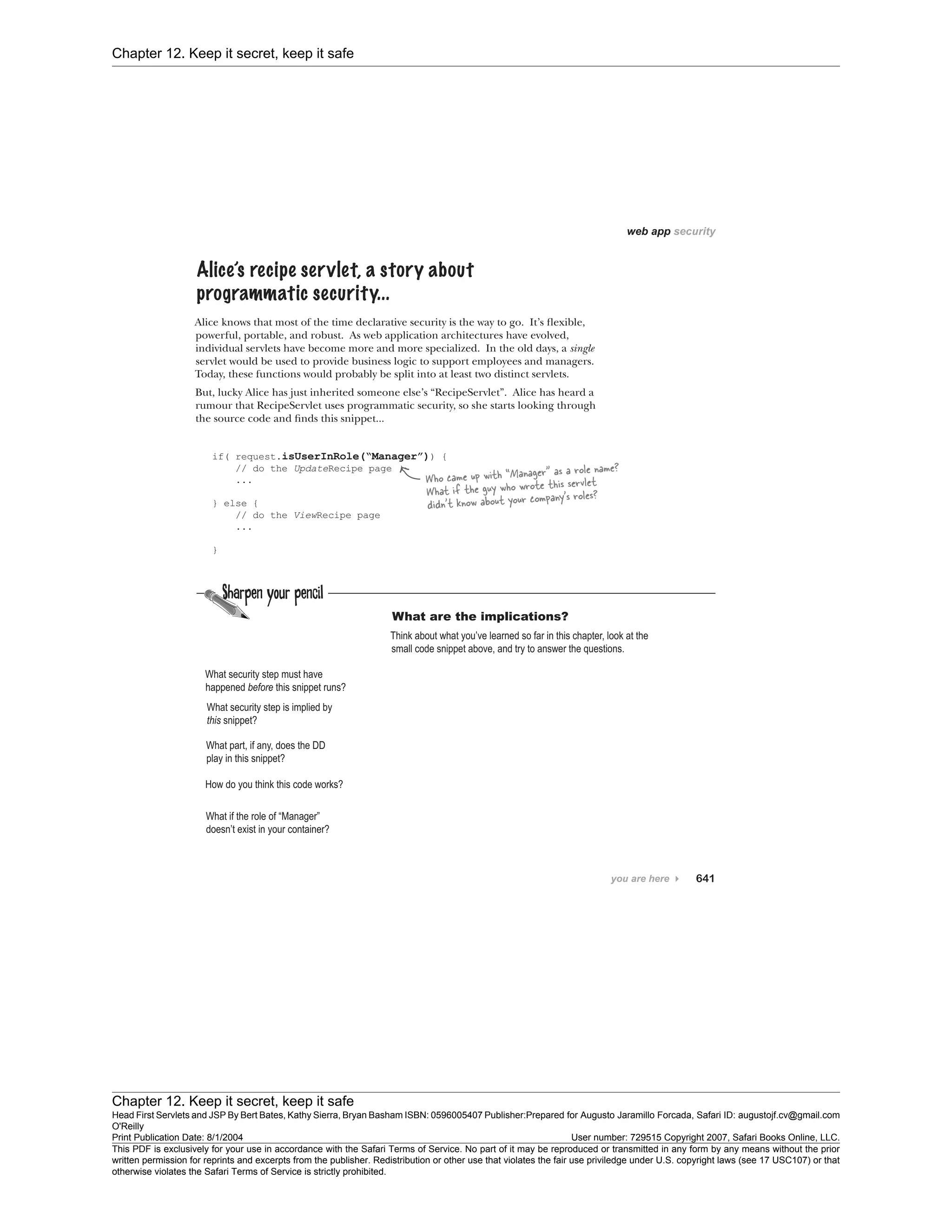 Chapter 12. Keep it secret, keep it safe
Chapter 12. Keep it secret, keep it safe
Head First Servlets and JSP By Bert Bates, Kathy Sierra, Bryan Basham ISBN: 0596005407 Publisher:
O'Reilly
Prepared for Augusto Jaramillo Forcada, Safari ID: augustojf.cv@gmail.com
Print Publication Date: 8/1/2004 User number: 729515 Copyright 2007, Safari Books Online, LLC.
This PDF is exclusively for your use in accordance with the Safari Terms of Service. No part of it may be reproduced or transmitted in any form by any means without the prior
written permission for reprints and excerpts from the publisher. Redistribution or other use that violates the fair use priviledge under U.S. copyright laws (see 17 USC107) or that
otherwise violates the Safari Terms of Service is strictly prohibited.
 