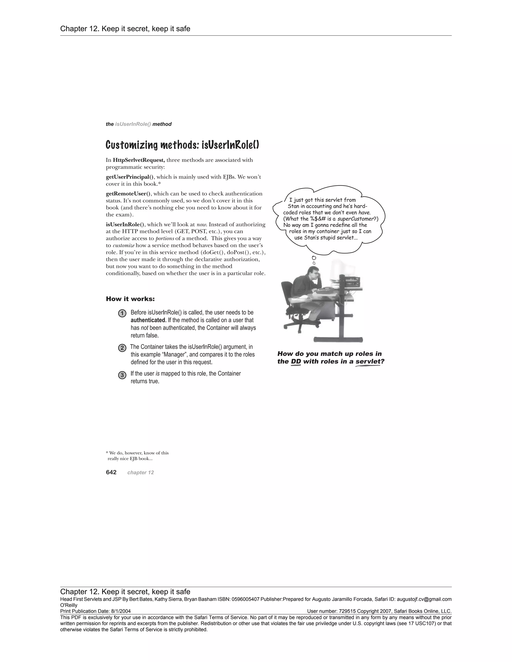 Chapter 12. Keep it secret, keep it safe
Chapter 12. Keep it secret, keep it safe
Head First Servlets and JSP By Bert Bates, Kathy Sierra, Bryan Basham ISBN: 0596005407 Publisher:
O'Reilly
Prepared for Augusto Jaramillo Forcada, Safari ID: augustojf.cv@gmail.com
Print Publication Date: 8/1/2004 User number: 729515 Copyright 2007, Safari Books Online, LLC.
This PDF is exclusively for your use in accordance with the Safari Terms of Service. No part of it may be reproduced or transmitted in any form by any means without the prior
written permission for reprints and excerpts from the publisher. Redistribution or other use that violates the fair use priviledge under U.S. copyright laws (see 17 USC107) or that
otherwise violates the Safari Terms of Service is strictly prohibited.
 