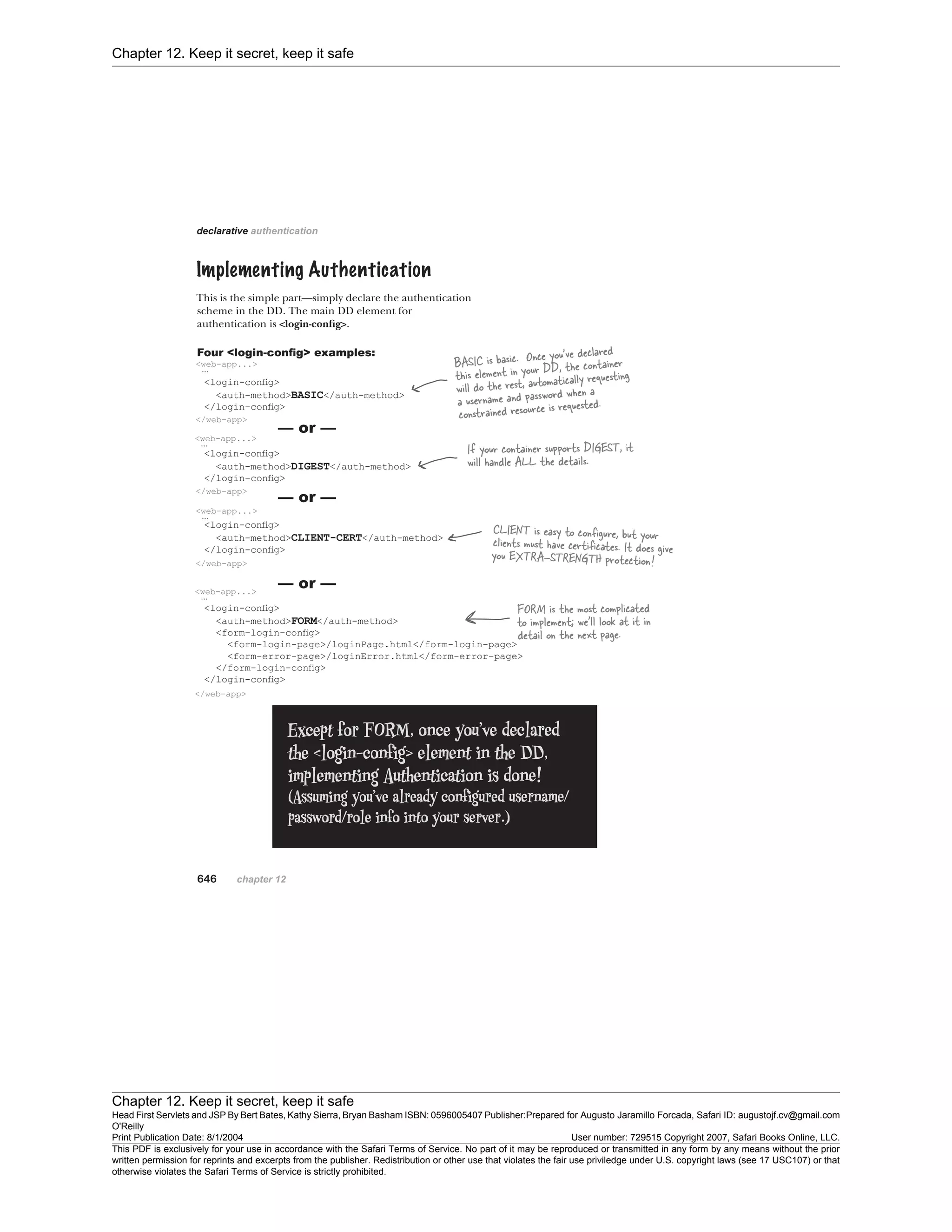 Chapter 12. Keep it secret, keep it safe
Chapter 12. Keep it secret, keep it safe
Head First Servlets and JSP By Bert Bates, Kathy Sierra, Bryan Basham ISBN: 0596005407 Publisher:
O'Reilly
Prepared for Augusto Jaramillo Forcada, Safari ID: augustojf.cv@gmail.com
Print Publication Date: 8/1/2004 User number: 729515 Copyright 2007, Safari Books Online, LLC.
This PDF is exclusively for your use in accordance with the Safari Terms of Service. No part of it may be reproduced or transmitted in any form by any means without the prior
written permission for reprints and excerpts from the publisher. Redistribution or other use that violates the fair use priviledge under U.S. copyright laws (see 17 USC107) or that
otherwise violates the Safari Terms of Service is strictly prohibited.
 