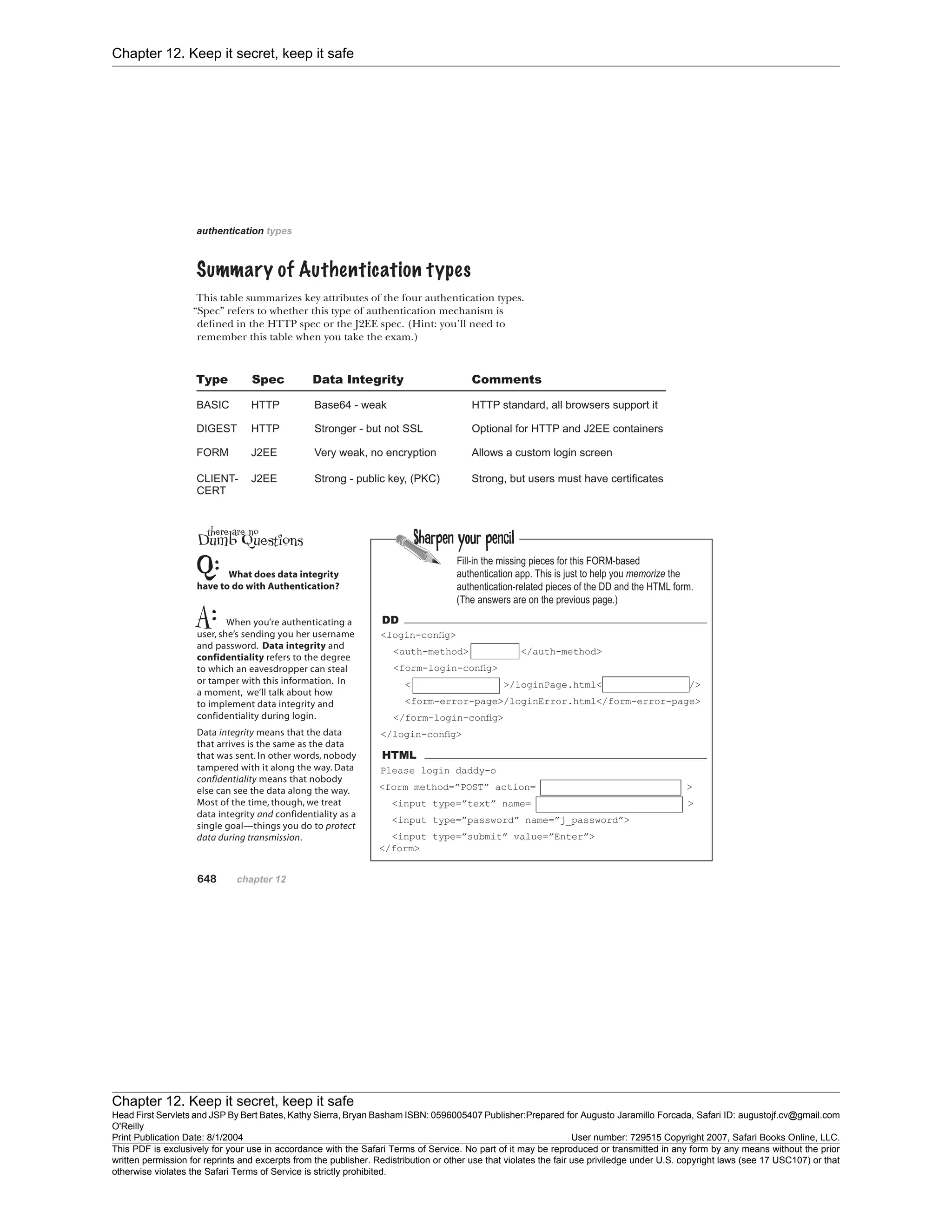 Chapter 12. Keep it secret, keep it safe
Chapter 12. Keep it secret, keep it safe
Head First Servlets and JSP By Bert Bates, Kathy Sierra, Bryan Basham ISBN: 0596005407 Publisher:
O'Reilly
Prepared for Augusto Jaramillo Forcada, Safari ID: augustojf.cv@gmail.com
Print Publication Date: 8/1/2004 User number: 729515 Copyright 2007, Safari Books Online, LLC.
This PDF is exclusively for your use in accordance with the Safari Terms of Service. No part of it may be reproduced or transmitted in any form by any means without the prior
written permission for reprints and excerpts from the publisher. Redistribution or other use that violates the fair use priviledge under U.S. copyright laws (see 17 USC107) or that
otherwise violates the Safari Terms of Service is strictly prohibited.
 