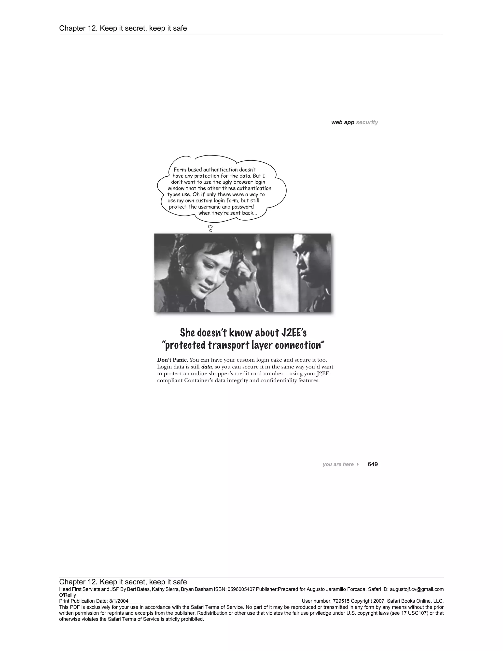 Chapter 12. Keep it secret, keep it safe
Chapter 12. Keep it secret, keep it safe
Head First Servlets and JSP By Bert Bates, Kathy Sierra, Bryan Basham ISBN: 0596005407 Publisher:
O'Reilly
Prepared for Augusto Jaramillo Forcada, Safari ID: augustojf.cv@gmail.com
Print Publication Date: 8/1/2004 User number: 729515 Copyright 2007, Safari Books Online, LLC.
This PDF is exclusively for your use in accordance with the Safari Terms of Service. No part of it may be reproduced or transmitted in any form by any means without the prior
written permission for reprints and excerpts from the publisher. Redistribution or other use that violates the fair use priviledge under U.S. copyright laws (see 17 USC107) or that
otherwise violates the Safari Terms of Service is strictly prohibited.
 