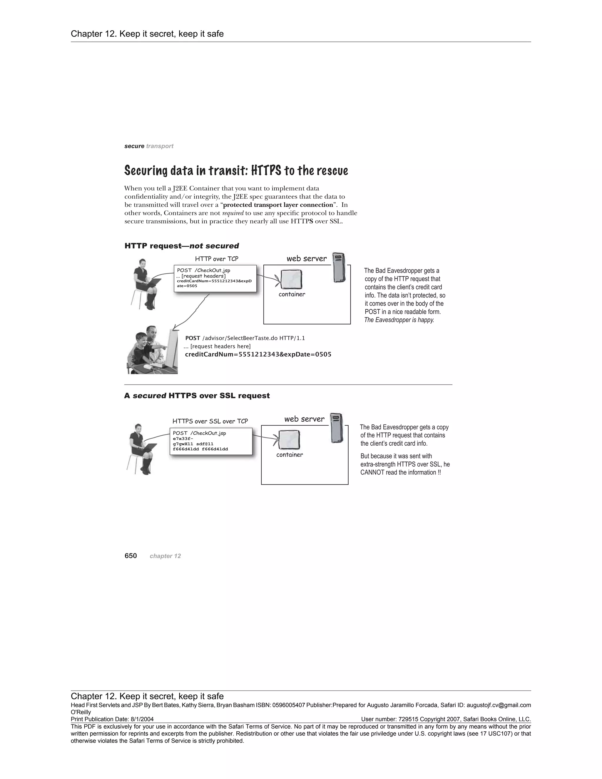 Chapter 12. Keep it secret, keep it safe
Chapter 12. Keep it secret, keep it safe
Head First Servlets and JSP By Bert Bates, Kathy Sierra, Bryan Basham ISBN: 0596005407 Publisher:
O'Reilly
Prepared for Augusto Jaramillo Forcada, Safari ID: augustojf.cv@gmail.com
Print Publication Date: 8/1/2004 User number: 729515 Copyright 2007, Safari Books Online, LLC.
This PDF is exclusively for your use in accordance with the Safari Terms of Service. No part of it may be reproduced or transmitted in any form by any means without the prior
written permission for reprints and excerpts from the publisher. Redistribution or other use that violates the fair use priviledge under U.S. copyright laws (see 17 USC107) or that
otherwise violates the Safari Terms of Service is strictly prohibited.
 
