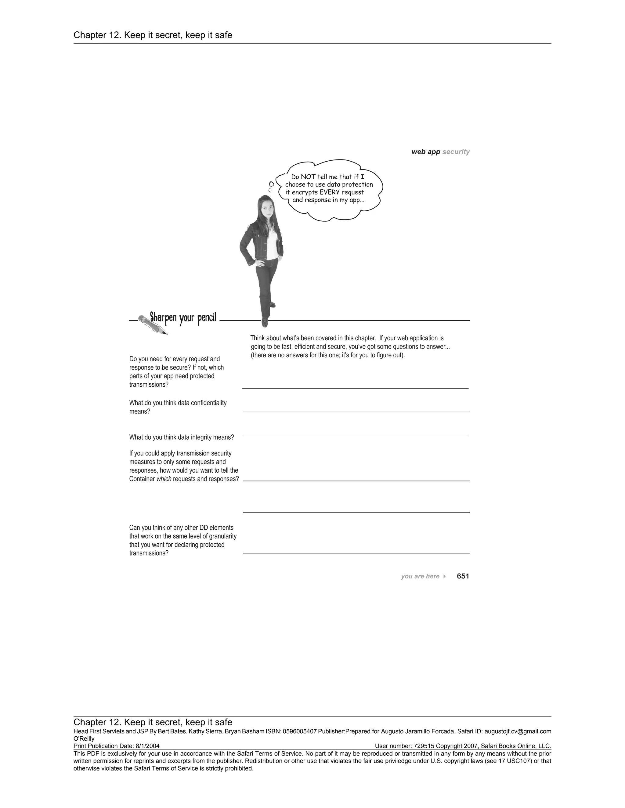 Chapter 12. Keep it secret, keep it safe
Chapter 12. Keep it secret, keep it safe
Head First Servlets and JSP By Bert Bates, Kathy Sierra, Bryan Basham ISBN: 0596005407 Publisher:
O'Reilly
Prepared for Augusto Jaramillo Forcada, Safari ID: augustojf.cv@gmail.com
Print Publication Date: 8/1/2004 User number: 729515 Copyright 2007, Safari Books Online, LLC.
This PDF is exclusively for your use in accordance with the Safari Terms of Service. No part of it may be reproduced or transmitted in any form by any means without the prior
written permission for reprints and excerpts from the publisher. Redistribution or other use that violates the fair use priviledge under U.S. copyright laws (see 17 USC107) or that
otherwise violates the Safari Terms of Service is strictly prohibited.
 