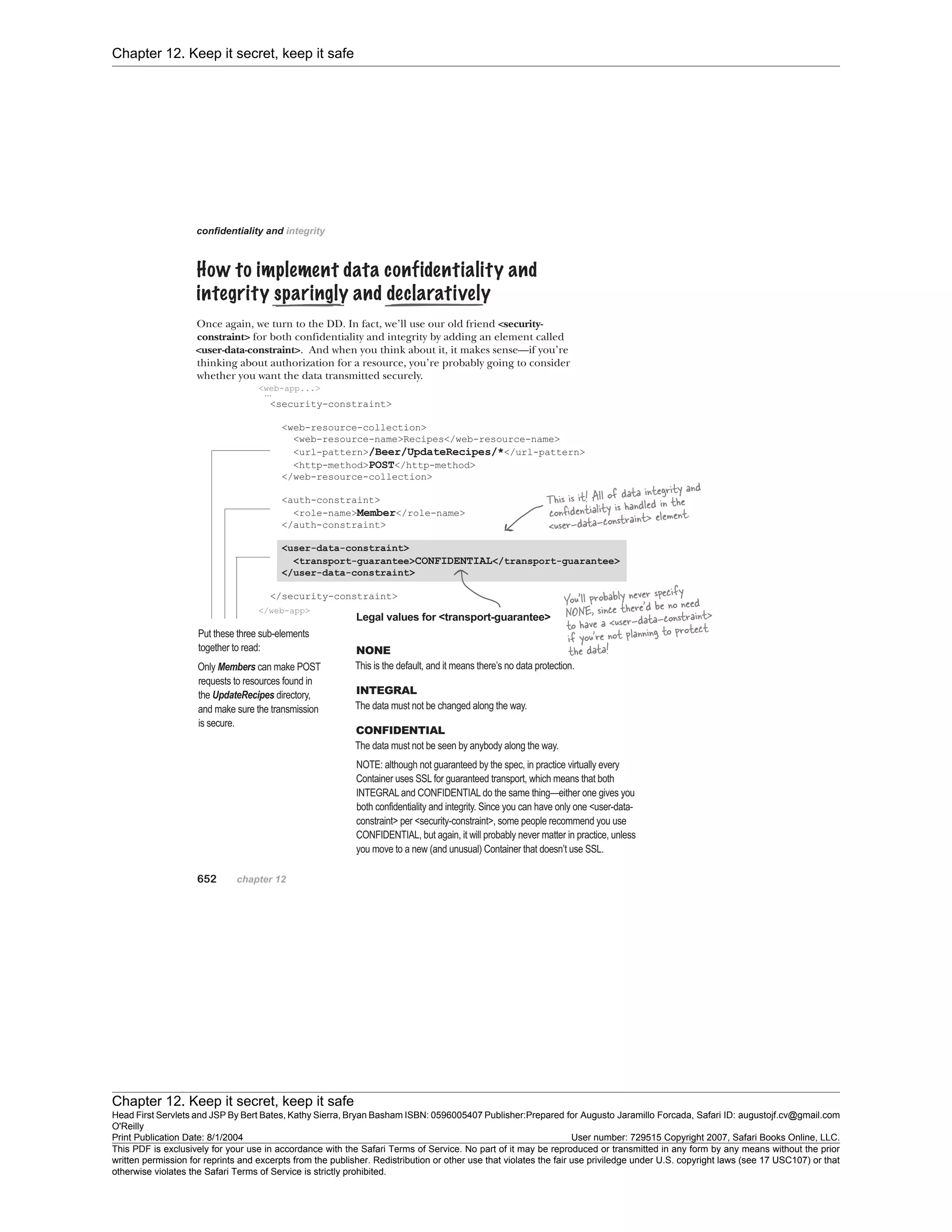 Chapter 12. Keep it secret, keep it safe
Chapter 12. Keep it secret, keep it safe
Head First Servlets and JSP By Bert Bates, Kathy Sierra, Bryan Basham ISBN: 0596005407 Publisher:
O'Reilly
Prepared for Augusto Jaramillo Forcada, Safari ID: augustojf.cv@gmail.com
Print Publication Date: 8/1/2004 User number: 729515 Copyright 2007, Safari Books Online, LLC.
This PDF is exclusively for your use in accordance with the Safari Terms of Service. No part of it may be reproduced or transmitted in any form by any means without the prior
written permission for reprints and excerpts from the publisher. Redistribution or other use that violates the fair use priviledge under U.S. copyright laws (see 17 USC107) or that
otherwise violates the Safari Terms of Service is strictly prohibited.
 