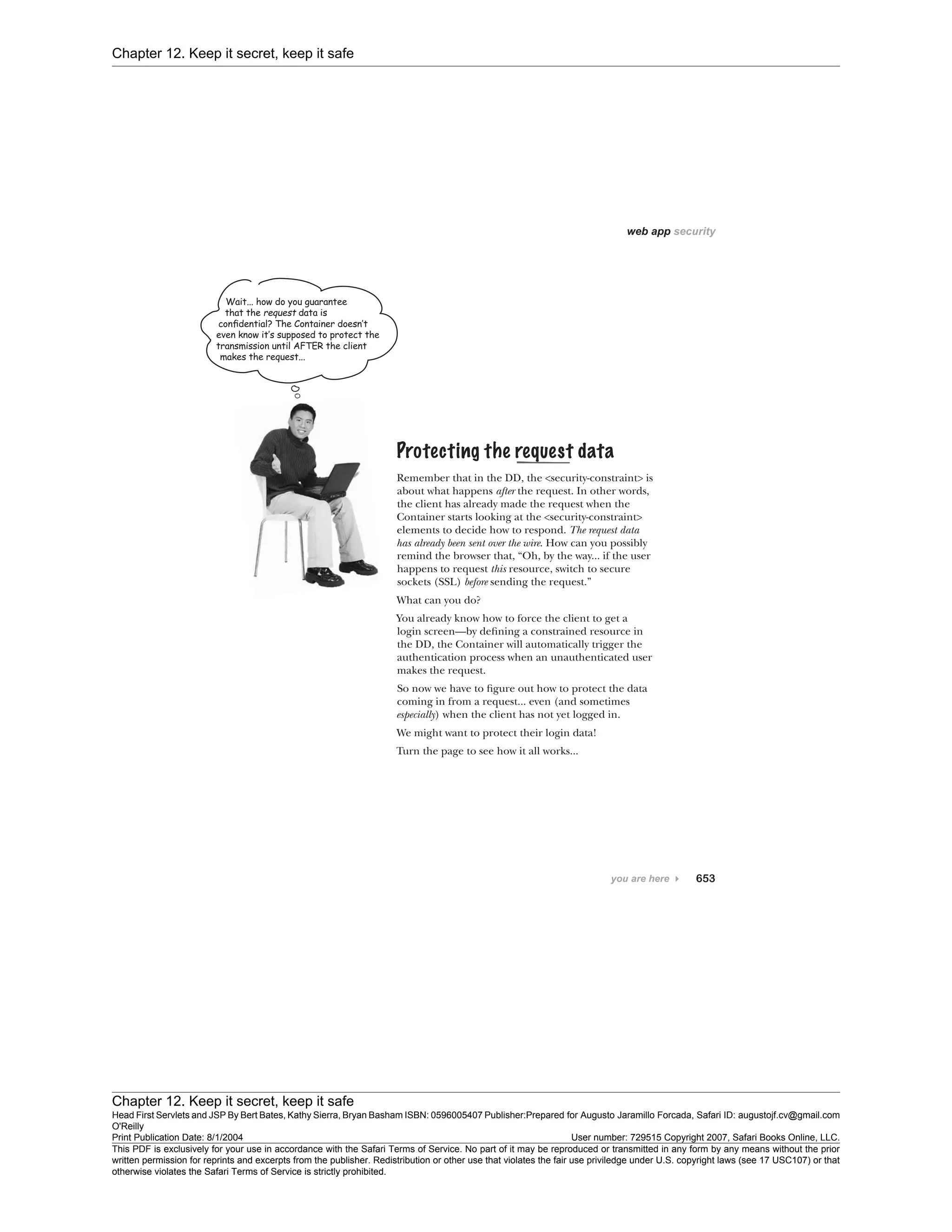 Chapter 12. Keep it secret, keep it safe
Chapter 12. Keep it secret, keep it safe
Head First Servlets and JSP By Bert Bates, Kathy Sierra, Bryan Basham ISBN: 0596005407 Publisher:
O'Reilly
Prepared for Augusto Jaramillo Forcada, Safari ID: augustojf.cv@gmail.com
Print Publication Date: 8/1/2004 User number: 729515 Copyright 2007, Safari Books Online, LLC.
This PDF is exclusively for your use in accordance with the Safari Terms of Service. No part of it may be reproduced or transmitted in any form by any means without the prior
written permission for reprints and excerpts from the publisher. Redistribution or other use that violates the fair use priviledge under U.S. copyright laws (see 17 USC107) or that
otherwise violates the Safari Terms of Service is strictly prohibited.
 