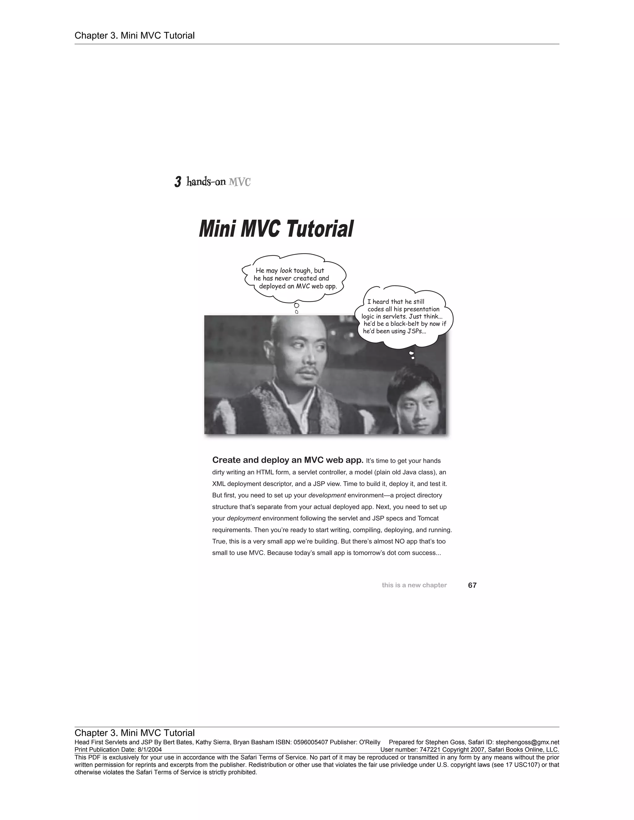 Chapter 3. Mini MVC Tutorial
Chapter 3. Mini MVC Tutorial
Head First Servlets and JSP By Bert Bates, Kathy Sierra, Bryan Basham ISBN: 0596005407 Publisher: O'Reilly Prepared for Stephen Goss, Safari ID: stephengoss@gmx.net
Print Publication Date: 8/1/2004 User number: 747221 Copyright 2007, Safari Books Online, LLC.
This PDF is exclusively for your use in accordance with the Safari Terms of Service. No part of it may be reproduced or transmitted in any form by any means without the prior
written permission for reprints and excerpts from the publisher. Redistribution or other use that violates the fair use priviledge under U.S. copyright laws (see 17 USC107) or that
otherwise violates the Safari Terms of Service is strictly prohibited.
 