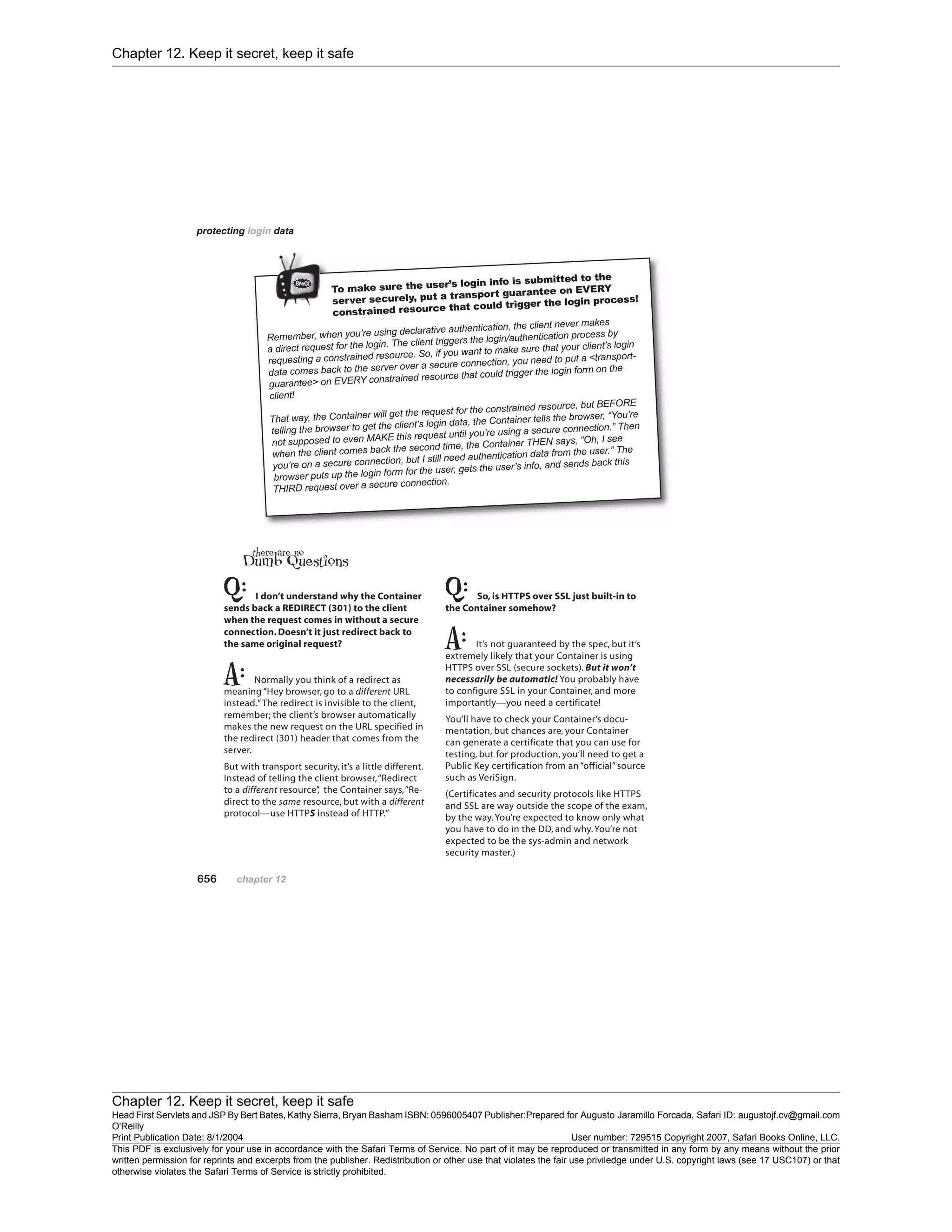Chapter 12. Keep it secret, keep it safe
Chapter 12. Keep it secret, keep it safe
Head First Servlets and JSP By Bert Bates, Kathy Sierra, Bryan Basham ISBN: 0596005407 Publisher:
O'Reilly
Prepared for Augusto Jaramillo Forcada, Safari ID: augustojf.cv@gmail.com
Print Publication Date: 8/1/2004 User number: 729515 Copyright 2007, Safari Books Online, LLC.
This PDF is exclusively for your use in accordance with the Safari Terms of Service. No part of it may be reproduced or transmitted in any form by any means without the prior
written permission for reprints and excerpts from the publisher. Redistribution or other use that violates the fair use priviledge under U.S. copyright laws (see 17 USC107) or that
otherwise violates the Safari Terms of Service is strictly prohibited.
 
