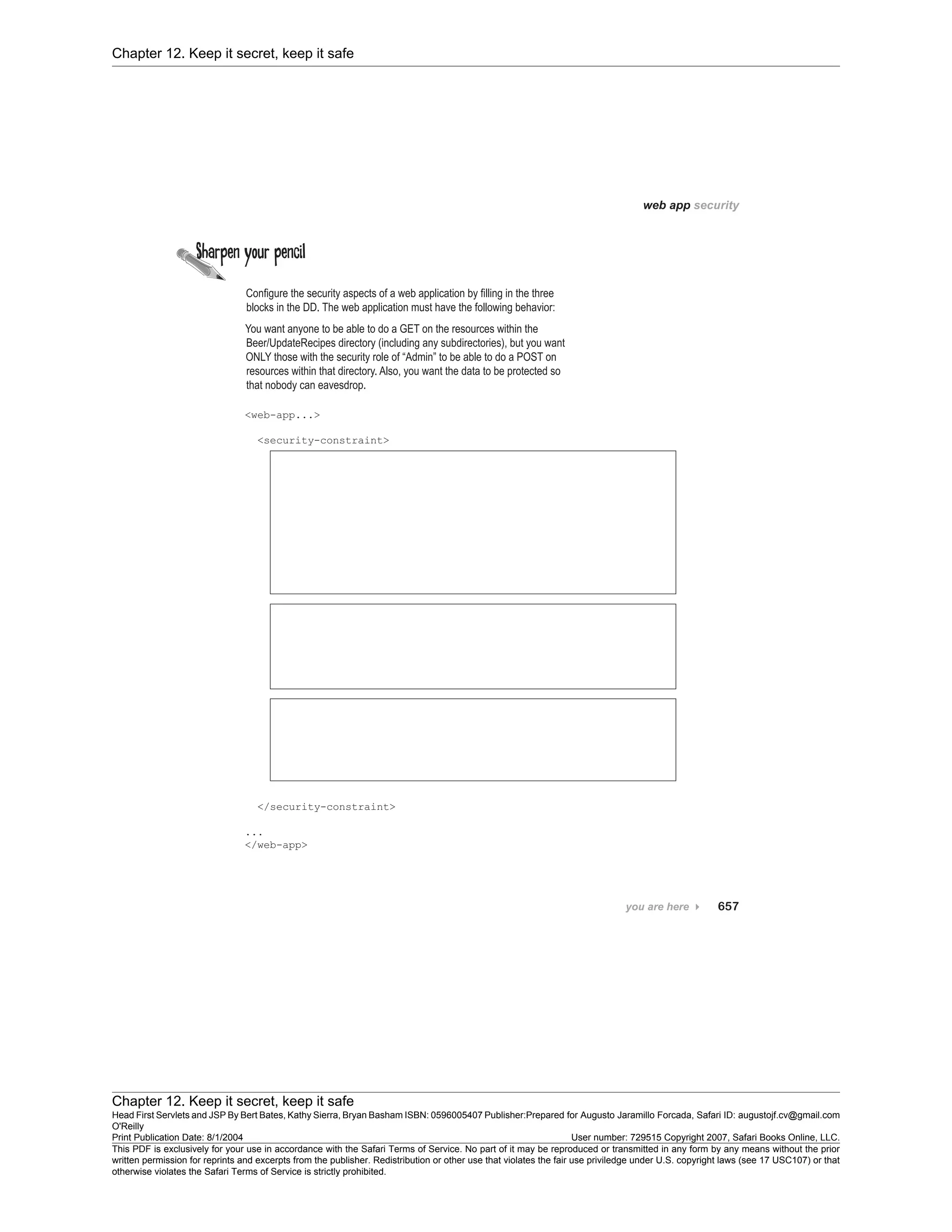 Chapter 12. Keep it secret, keep it safe
Chapter 12. Keep it secret, keep it safe
Head First Servlets and JSP By Bert Bates, Kathy Sierra, Bryan Basham ISBN: 0596005407 Publisher:
O'Reilly
Prepared for Augusto Jaramillo Forcada, Safari ID: augustojf.cv@gmail.com
Print Publication Date: 8/1/2004 User number: 729515 Copyright 2007, Safari Books Online, LLC.
This PDF is exclusively for your use in accordance with the Safari Terms of Service. No part of it may be reproduced or transmitted in any form by any means without the prior
written permission for reprints and excerpts from the publisher. Redistribution or other use that violates the fair use priviledge under U.S. copyright laws (see 17 USC107) or that
otherwise violates the Safari Terms of Service is strictly prohibited.
 