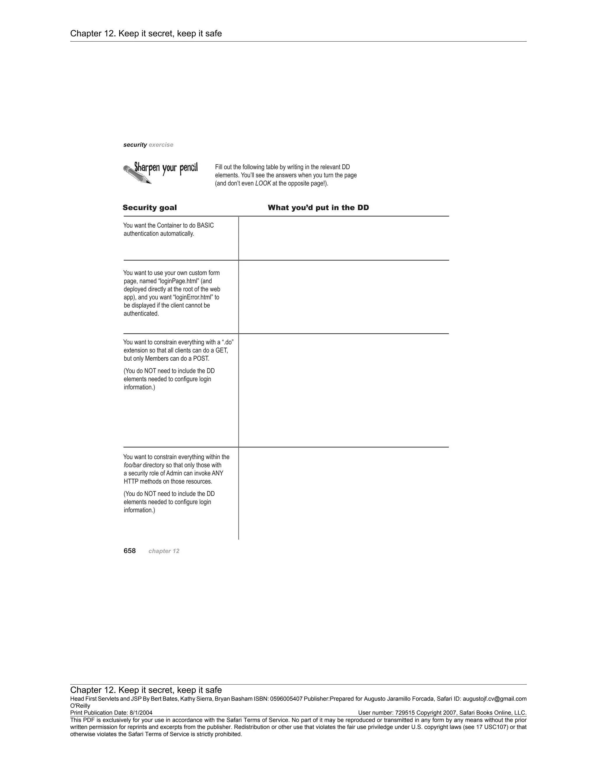 Chapter 12. Keep it secret, keep it safe
Chapter 12. Keep it secret, keep it safe
Head First Servlets and JSP By Bert Bates, Kathy Sierra, Bryan Basham ISBN: 0596005407 Publisher:
O'Reilly
Prepared for Augusto Jaramillo Forcada, Safari ID: augustojf.cv@gmail.com
Print Publication Date: 8/1/2004 User number: 729515 Copyright 2007, Safari Books Online, LLC.
This PDF is exclusively for your use in accordance with the Safari Terms of Service. No part of it may be reproduced or transmitted in any form by any means without the prior
written permission for reprints and excerpts from the publisher. Redistribution or other use that violates the fair use priviledge under U.S. copyright laws (see 17 USC107) or that
otherwise violates the Safari Terms of Service is strictly prohibited.
 