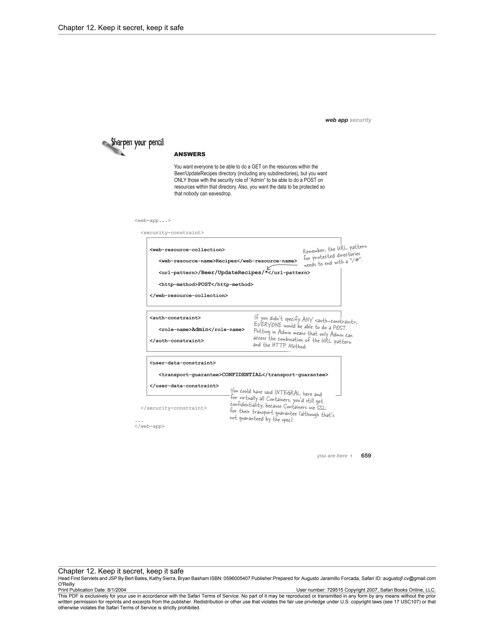 Chapter 12. Keep it secret, keep it safe
Chapter 12. Keep it secret, keep it safe
Head First Servlets and JSP By Bert Bates, Kathy Sierra, Bryan Basham ISBN: 0596005407 Publisher:
O'Reilly
Prepared for Augusto Jaramillo Forcada, Safari ID: augustojf.cv@gmail.com
Print Publication Date: 8/1/2004 User number: 729515 Copyright 2007, Safari Books Online, LLC.
This PDF is exclusively for your use in accordance with the Safari Terms of Service. No part of it may be reproduced or transmitted in any form by any means without the prior
written permission for reprints and excerpts from the publisher. Redistribution or other use that violates the fair use priviledge under U.S. copyright laws (see 17 USC107) or that
otherwise violates the Safari Terms of Service is strictly prohibited.
 