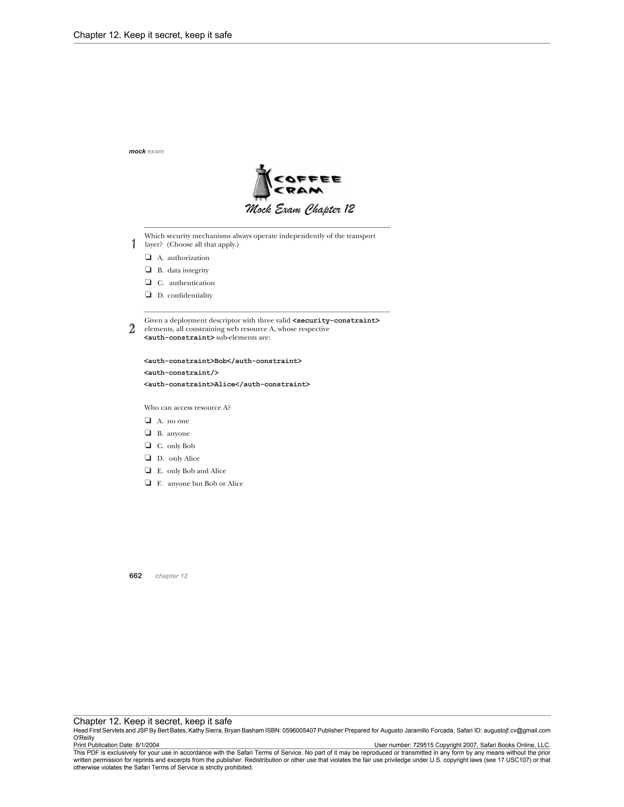 Chapter 12. Keep it secret, keep it safe
Chapter 12. Keep it secret, keep it safe
Head First Servlets and JSP By Bert Bates, Kathy Sierra, Bryan Basham ISBN: 0596005407 Publisher:
O'Reilly
Prepared for Augusto Jaramillo Forcada, Safari ID: augustojf.cv@gmail.com
Print Publication Date: 8/1/2004 User number: 729515 Copyright 2007, Safari Books Online, LLC.
This PDF is exclusively for your use in accordance with the Safari Terms of Service. No part of it may be reproduced or transmitted in any form by any means without the prior
written permission for reprints and excerpts from the publisher. Redistribution or other use that violates the fair use priviledge under U.S. copyright laws (see 17 USC107) or that
otherwise violates the Safari Terms of Service is strictly prohibited.
 