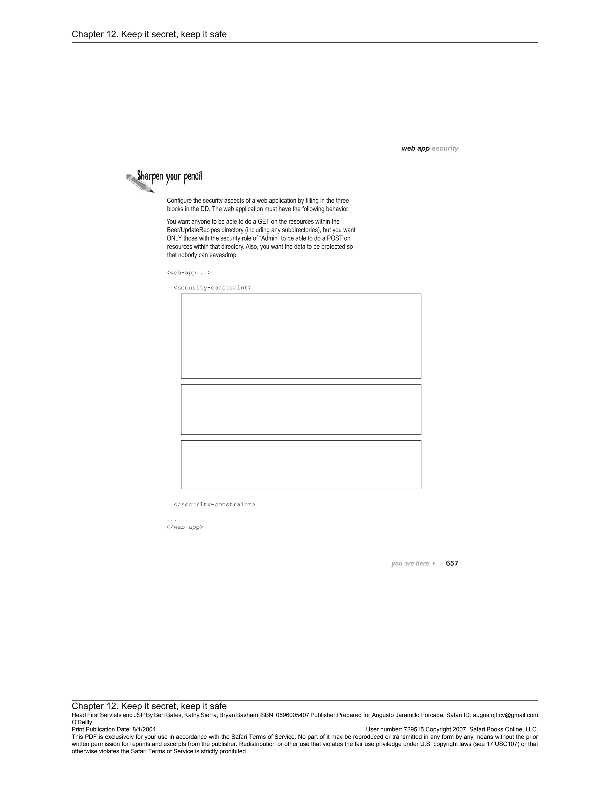 Chapter 12. Keep it secret, keep it safe
Chapter 12. Keep it secret, keep it safe
Head First Servlets and JSP By Bert Bates, Kathy Sierra, Bryan Basham ISBN: 0596005407 Publisher:
O'Reilly
Prepared for Augusto Jaramillo Forcada, Safari ID: augustojf.cv@gmail.com
Print Publication Date: 8/1/2004 User number: 729515 Copyright 2007, Safari Books Online, LLC.
This PDF is exclusively for your use in accordance with the Safari Terms of Service. No part of it may be reproduced or transmitted in any form by any means without the prior
written permission for reprints and excerpts from the publisher. Redistribution or other use that violates the fair use priviledge under U.S. copyright laws (see 17 USC107) or that
otherwise violates the Safari Terms of Service is strictly prohibited.
 