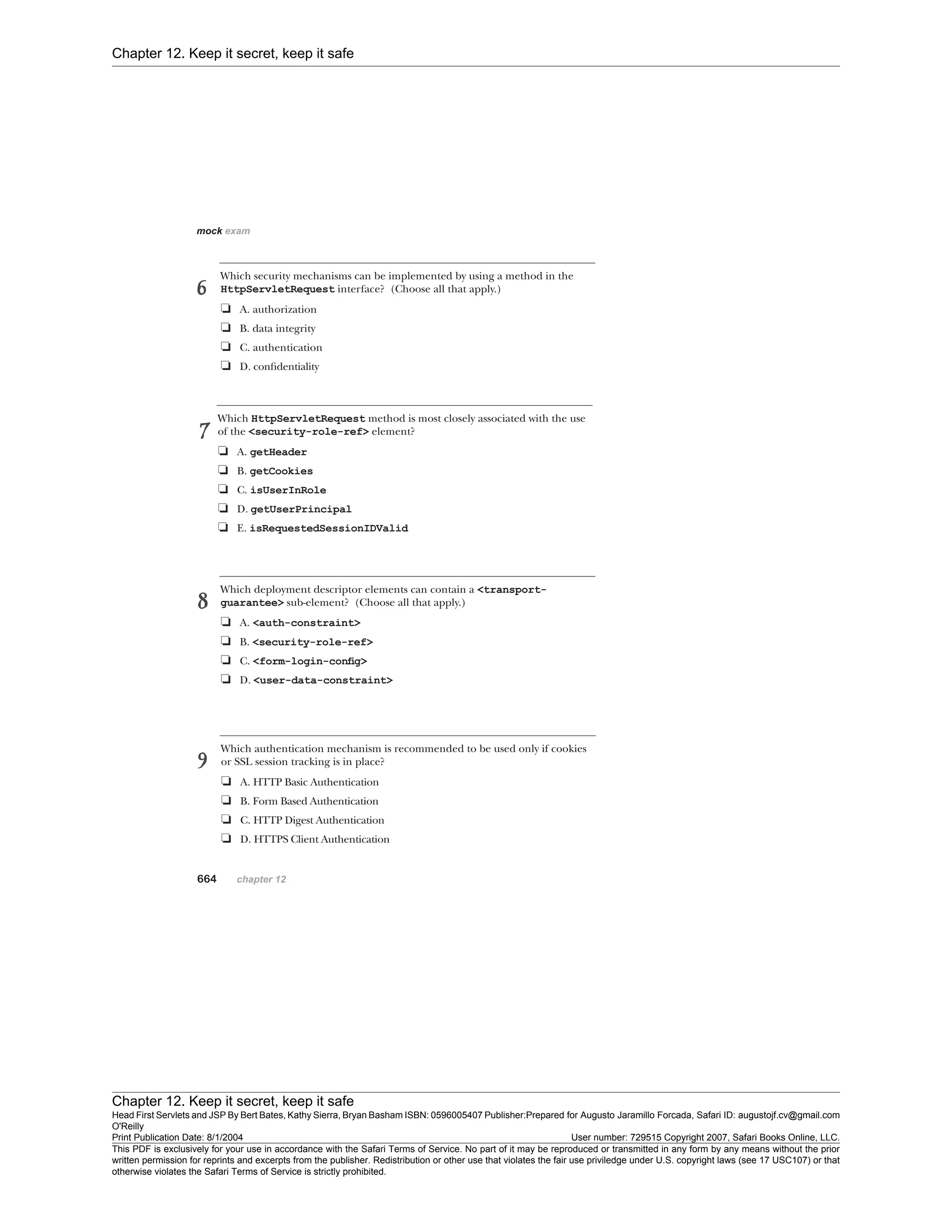 Chapter 12. Keep it secret, keep it safe
Chapter 12. Keep it secret, keep it safe
Head First Servlets and JSP By Bert Bates, Kathy Sierra, Bryan Basham ISBN: 0596005407 Publisher:
O'Reilly
Prepared for Augusto Jaramillo Forcada, Safari ID: augustojf.cv@gmail.com
Print Publication Date: 8/1/2004 User number: 729515 Copyright 2007, Safari Books Online, LLC.
This PDF is exclusively for your use in accordance with the Safari Terms of Service. No part of it may be reproduced or transmitted in any form by any means without the prior
written permission for reprints and excerpts from the publisher. Redistribution or other use that violates the fair use priviledge under U.S. copyright laws (see 17 USC107) or that
otherwise violates the Safari Terms of Service is strictly prohibited.
 