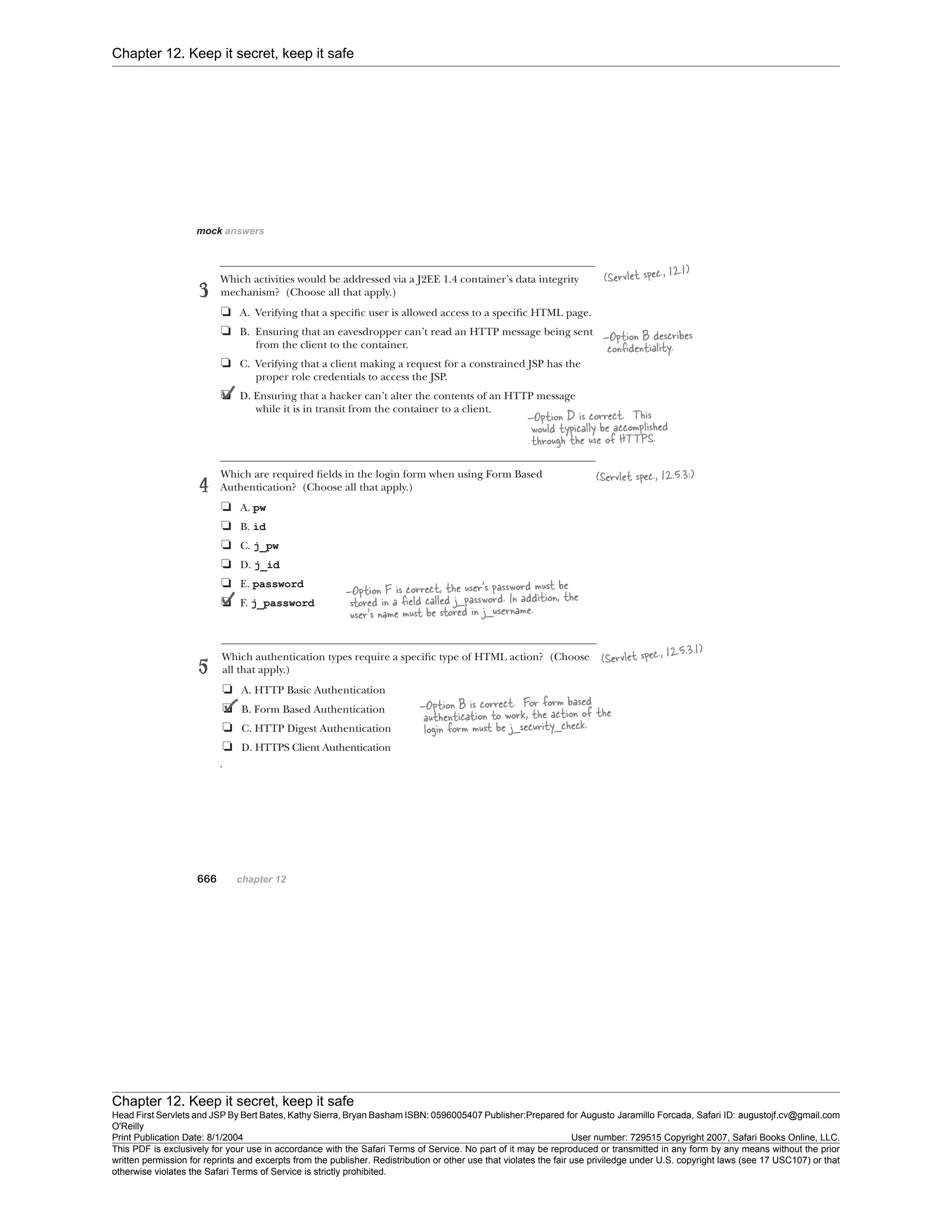 Chapter 12. Keep it secret, keep it safe
Chapter 12. Keep it secret, keep it safe
Head First Servlets and JSP By Bert Bates, Kathy Sierra, Bryan Basham ISBN: 0596005407 Publisher:
O'Reilly
Prepared for Augusto Jaramillo Forcada, Safari ID: augustojf.cv@gmail.com
Print Publication Date: 8/1/2004 User number: 729515 Copyright 2007, Safari Books Online, LLC.
This PDF is exclusively for your use in accordance with the Safari Terms of Service. No part of it may be reproduced or transmitted in any form by any means without the prior
written permission for reprints and excerpts from the publisher. Redistribution or other use that violates the fair use priviledge under U.S. copyright laws (see 17 USC107) or that
otherwise violates the Safari Terms of Service is strictly prohibited.
 
