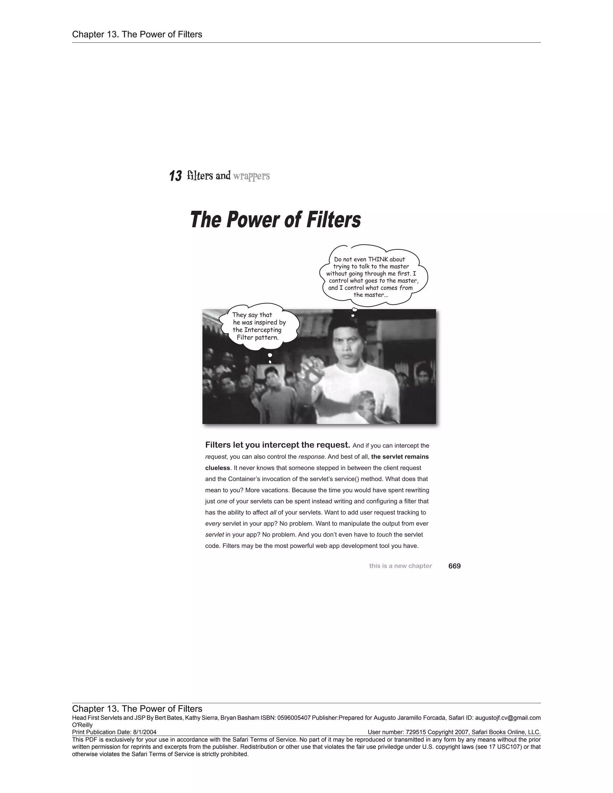 Chapter 13. The Power of Filters
Chapter 13. The Power of Filters
Head First Servlets and JSP By Bert Bates, Kathy Sierra, Bryan Basham ISBN: 0596005407 Publisher:
O'Reilly
Prepared for Augusto Jaramillo Forcada, Safari ID: augustojf.cv@gmail.com
Print Publication Date: 8/1/2004 User number: 729515 Copyright 2007, Safari Books Online, LLC.
This PDF is exclusively for your use in accordance with the Safari Terms of Service. No part of it may be reproduced or transmitted in any form by any means without the prior
written permission for reprints and excerpts from the publisher. Redistribution or other use that violates the fair use priviledge under U.S. copyright laws (see 17 USC107) or that
otherwise violates the Safari Terms of Service is strictly prohibited.
 