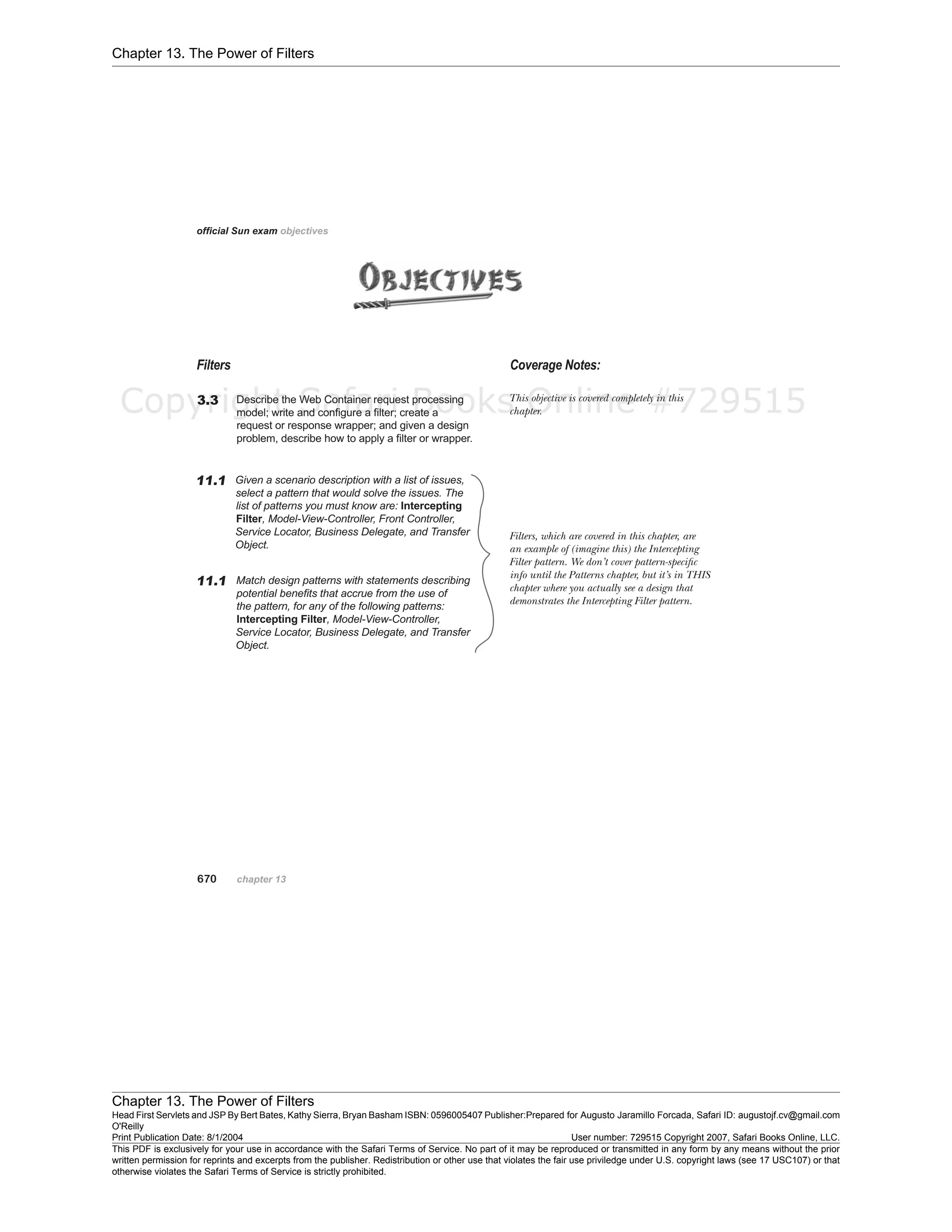 Chapter 13. The Power of Filters
Chapter 13. The Power of Filters
Head First Servlets and JSP By Bert Bates, Kathy Sierra, Bryan Basham ISBN: 0596005407 Publisher:
O'Reilly
Prepared for Augusto Jaramillo Forcada, Safari ID: augustojf.cv@gmail.com
Print Publication Date: 8/1/2004 User number: 729515 Copyright 2007, Safari Books Online, LLC.
This PDF is exclusively for your use in accordance with the Safari Terms of Service. No part of it may be reproduced or transmitted in any form by any means without the prior
written permission for reprints and excerpts from the publisher. Redistribution or other use that violates the fair use priviledge under U.S. copyright laws (see 17 USC107) or that
otherwise violates the Safari Terms of Service is strictly prohibited.
Copyright Safari Books Online #729515
 