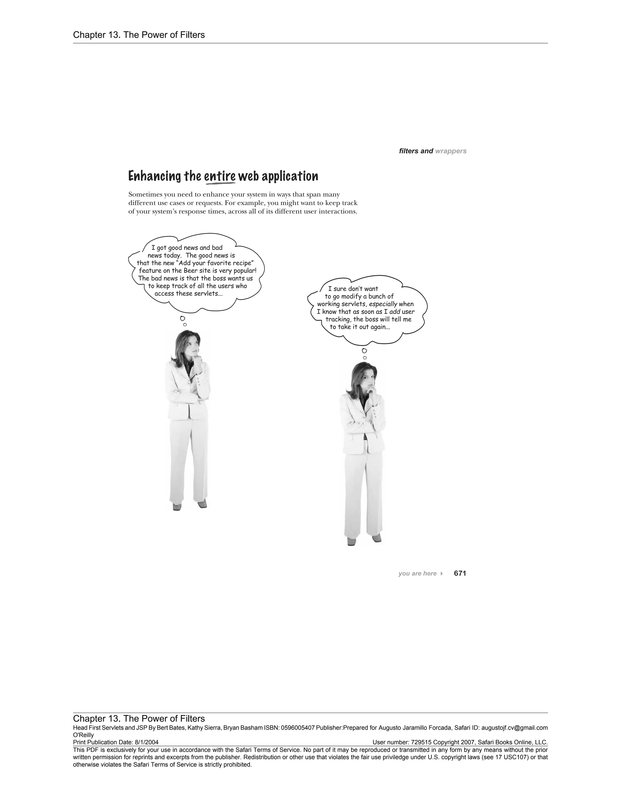 Chapter 13. The Power of Filters
Chapter 13. The Power of Filters
Head First Servlets and JSP By Bert Bates, Kathy Sierra, Bryan Basham ISBN: 0596005407 Publisher:
O'Reilly
Prepared for Augusto Jaramillo Forcada, Safari ID: augustojf.cv@gmail.com
Print Publication Date: 8/1/2004 User number: 729515 Copyright 2007, Safari Books Online, LLC.
This PDF is exclusively for your use in accordance with the Safari Terms of Service. No part of it may be reproduced or transmitted in any form by any means without the prior
written permission for reprints and excerpts from the publisher. Redistribution or other use that violates the fair use priviledge under U.S. copyright laws (see 17 USC107) or that
otherwise violates the Safari Terms of Service is strictly prohibited.
 