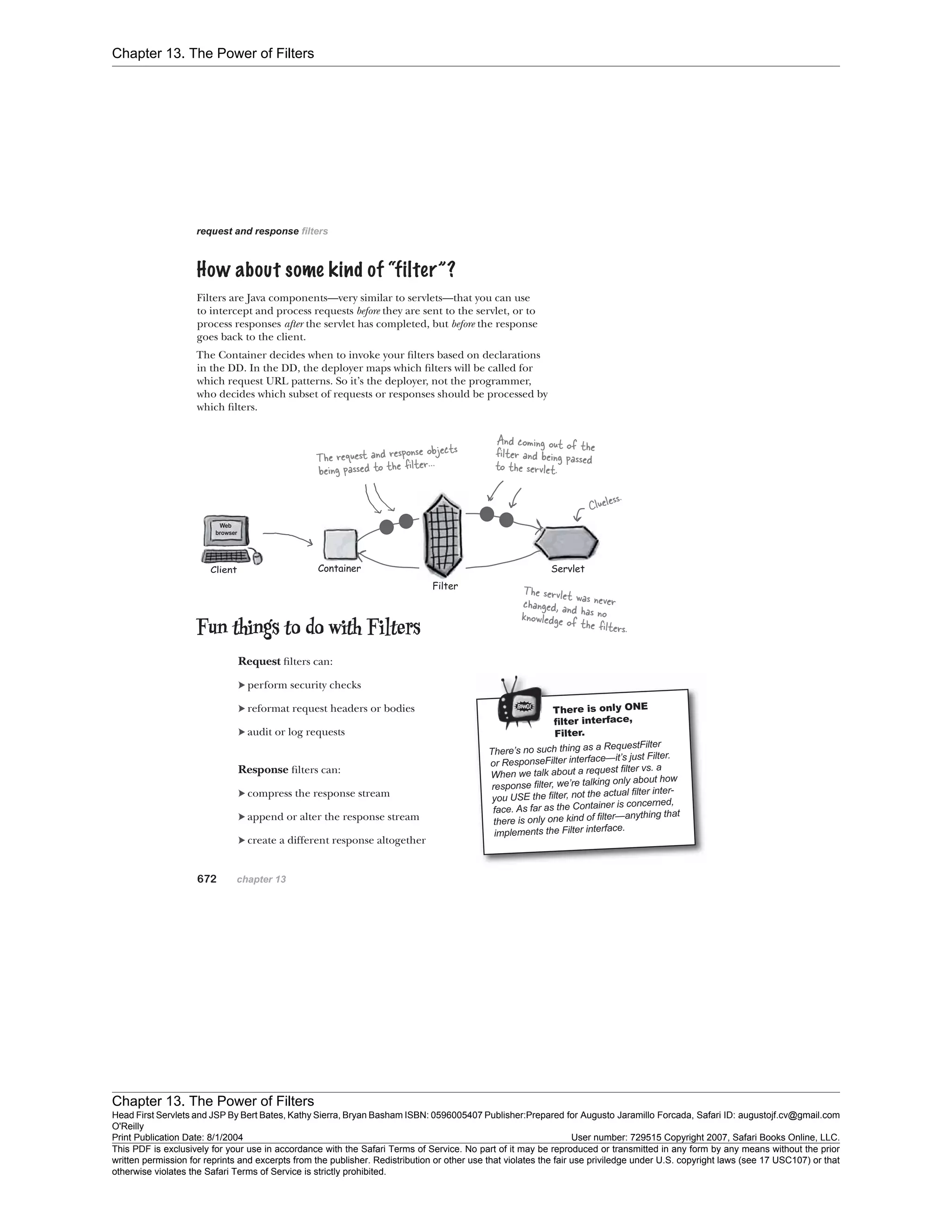 Chapter 13. The Power of Filters
Chapter 13. The Power of Filters
Head First Servlets and JSP By Bert Bates, Kathy Sierra, Bryan Basham ISBN: 0596005407 Publisher:
O'Reilly
Prepared for Augusto Jaramillo Forcada, Safari ID: augustojf.cv@gmail.com
Print Publication Date: 8/1/2004 User number: 729515 Copyright 2007, Safari Books Online, LLC.
This PDF is exclusively for your use in accordance with the Safari Terms of Service. No part of it may be reproduced or transmitted in any form by any means without the prior
written permission for reprints and excerpts from the publisher. Redistribution or other use that violates the fair use priviledge under U.S. copyright laws (see 17 USC107) or that
otherwise violates the Safari Terms of Service is strictly prohibited.
 