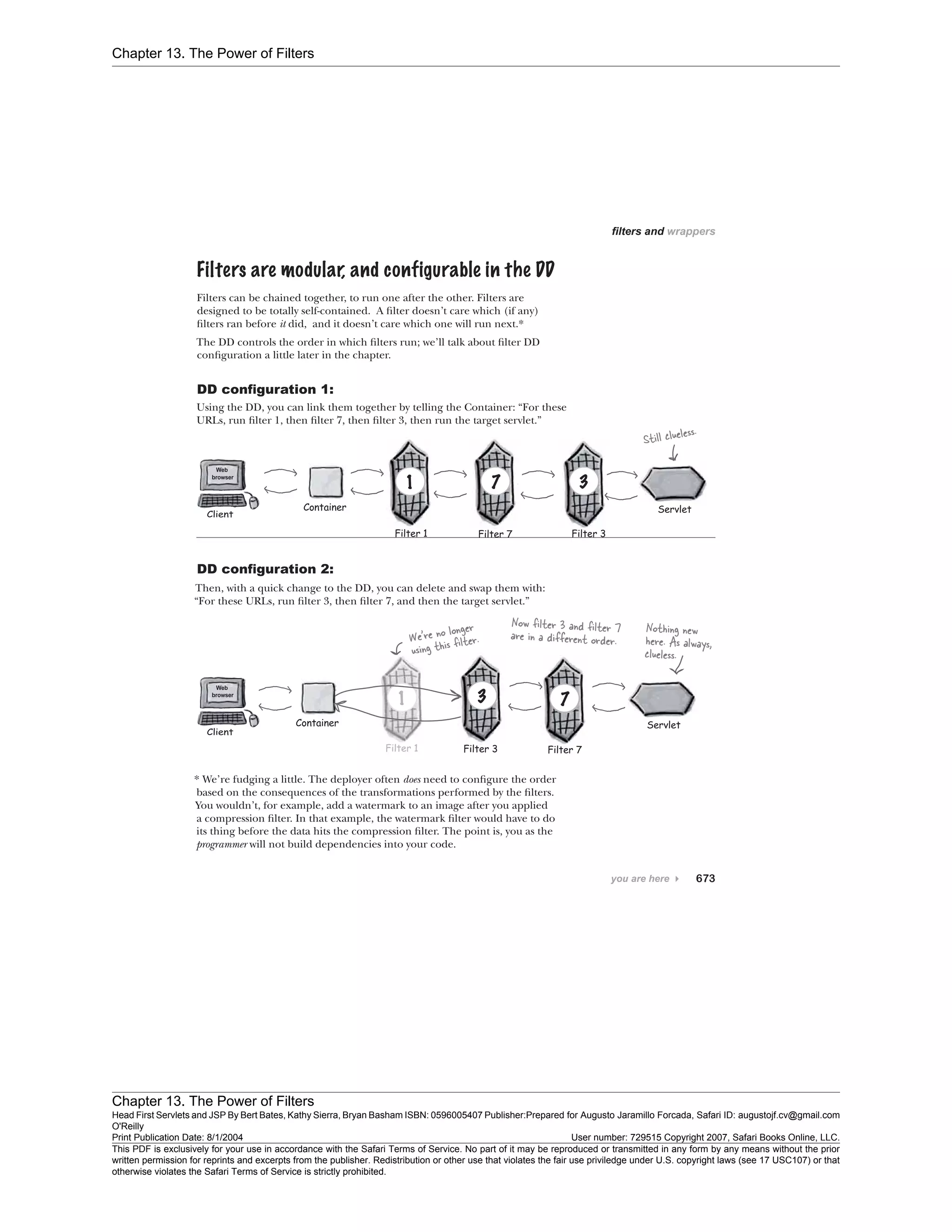 Chapter 13. The Power of Filters
Chapter 13. The Power of Filters
Head First Servlets and JSP By Bert Bates, Kathy Sierra, Bryan Basham ISBN: 0596005407 Publisher:
O'Reilly
Prepared for Augusto Jaramillo Forcada, Safari ID: augustojf.cv@gmail.com
Print Publication Date: 8/1/2004 User number: 729515 Copyright 2007, Safari Books Online, LLC.
This PDF is exclusively for your use in accordance with the Safari Terms of Service. No part of it may be reproduced or transmitted in any form by any means without the prior
written permission for reprints and excerpts from the publisher. Redistribution or other use that violates the fair use priviledge under U.S. copyright laws (see 17 USC107) or that
otherwise violates the Safari Terms of Service is strictly prohibited.
 