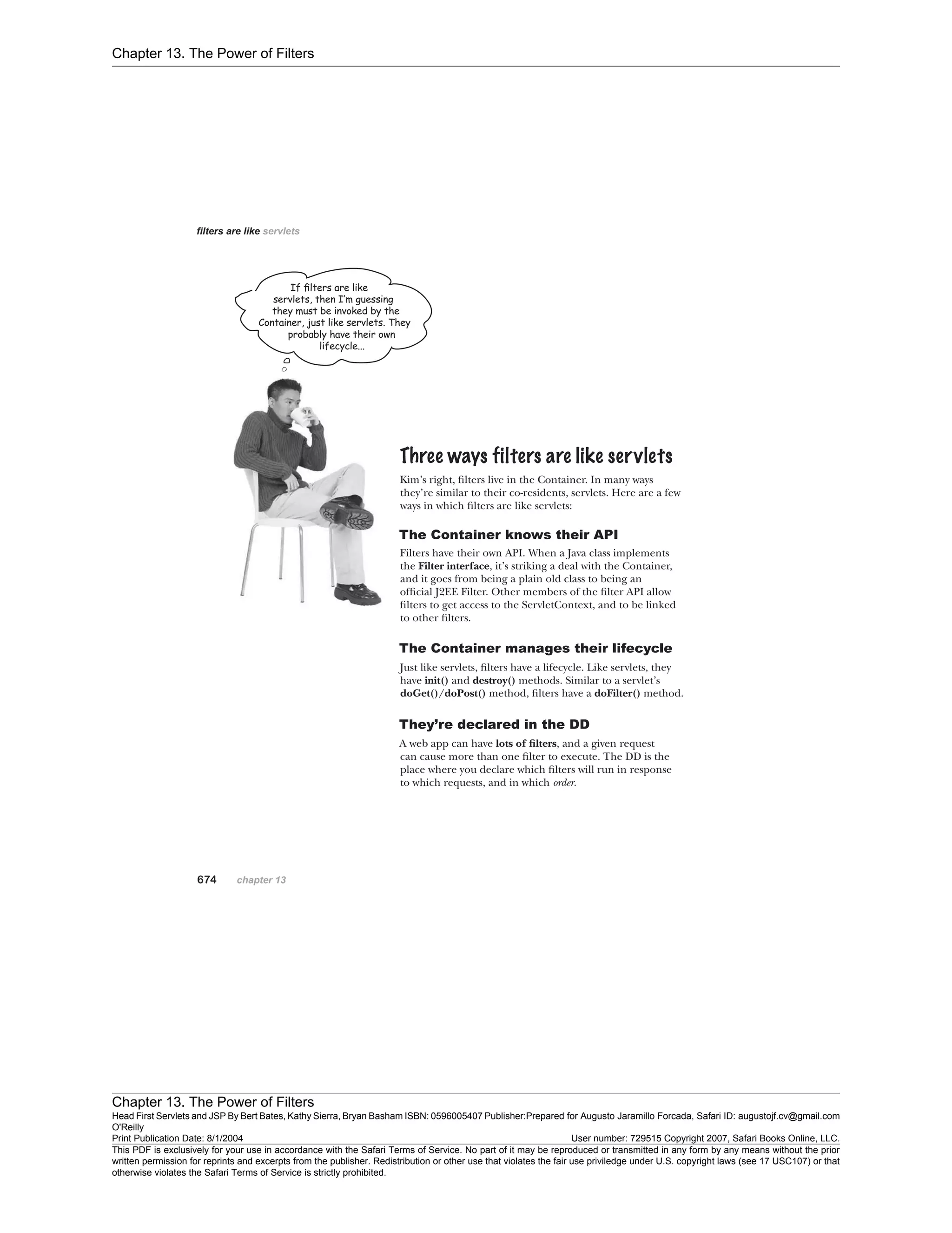 Chapter 13. The Power of Filters
Chapter 13. The Power of Filters
Head First Servlets and JSP By Bert Bates, Kathy Sierra, Bryan Basham ISBN: 0596005407 Publisher:
O'Reilly
Prepared for Augusto Jaramillo Forcada, Safari ID: augustojf.cv@gmail.com
Print Publication Date: 8/1/2004 User number: 729515 Copyright 2007, Safari Books Online, LLC.
This PDF is exclusively for your use in accordance with the Safari Terms of Service. No part of it may be reproduced or transmitted in any form by any means without the prior
written permission for reprints and excerpts from the publisher. Redistribution or other use that violates the fair use priviledge under U.S. copyright laws (see 17 USC107) or that
otherwise violates the Safari Terms of Service is strictly prohibited.
 
