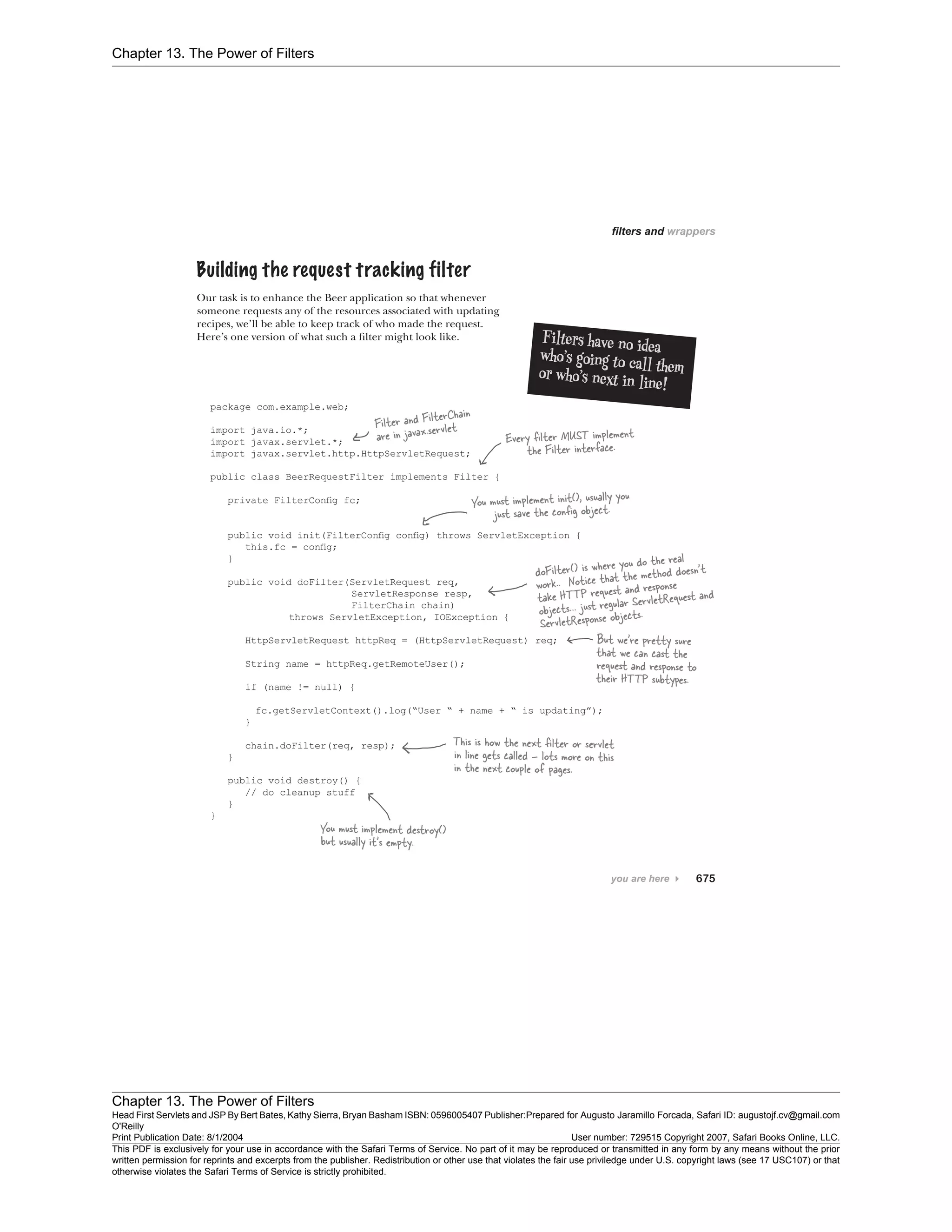 Chapter 13. The Power of Filters
Chapter 13. The Power of Filters
Head First Servlets and JSP By Bert Bates, Kathy Sierra, Bryan Basham ISBN: 0596005407 Publisher:
O'Reilly
Prepared for Augusto Jaramillo Forcada, Safari ID: augustojf.cv@gmail.com
Print Publication Date: 8/1/2004 User number: 729515 Copyright 2007, Safari Books Online, LLC.
This PDF is exclusively for your use in accordance with the Safari Terms of Service. No part of it may be reproduced or transmitted in any form by any means without the prior
written permission for reprints and excerpts from the publisher. Redistribution or other use that violates the fair use priviledge under U.S. copyright laws (see 17 USC107) or that
otherwise violates the Safari Terms of Service is strictly prohibited.
 