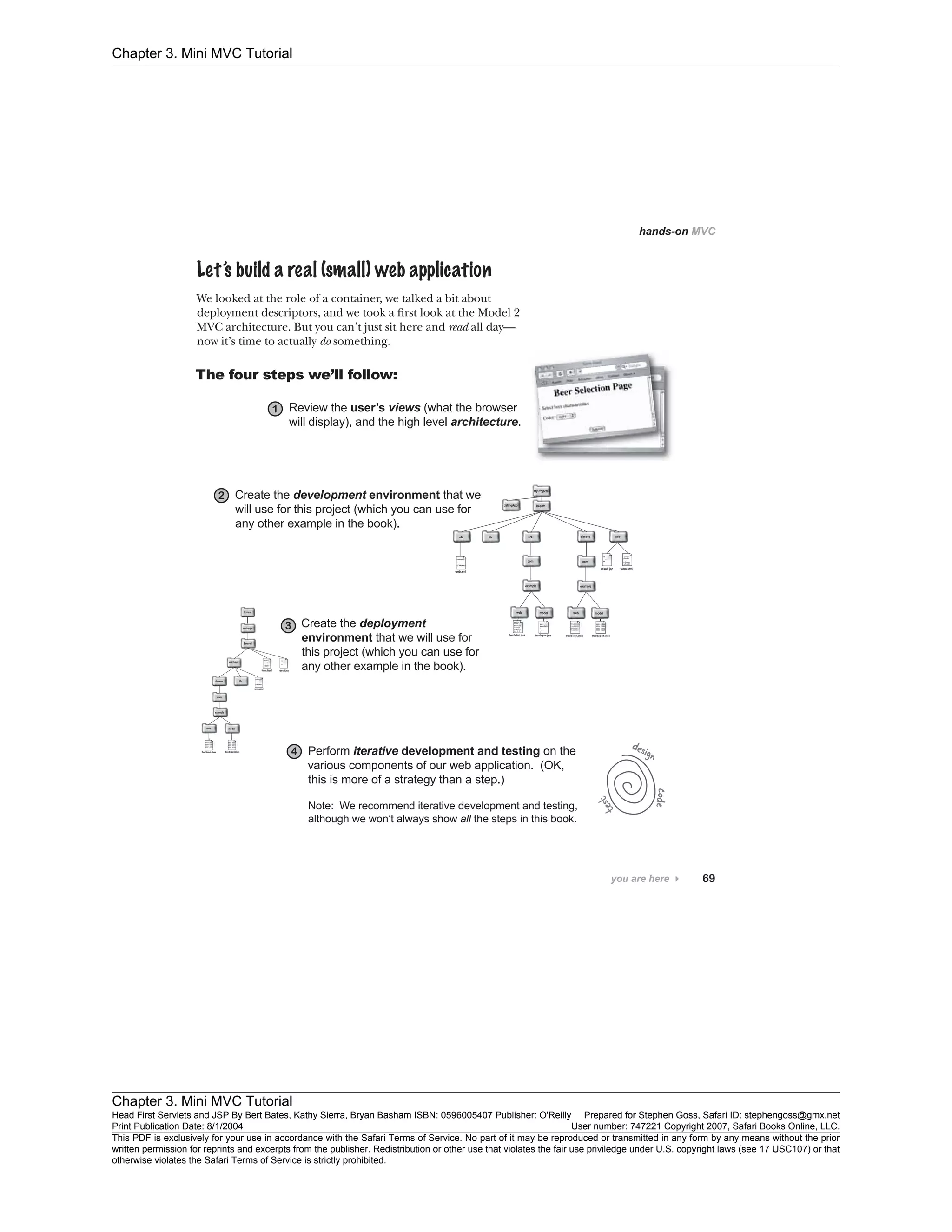 Chapter 3. Mini MVC Tutorial
Chapter 3. Mini MVC Tutorial
Head First Servlets and JSP By Bert Bates, Kathy Sierra, Bryan Basham ISBN: 0596005407 Publisher: O'Reilly Prepared for Stephen Goss, Safari ID: stephengoss@gmx.net
Print Publication Date: 8/1/2004 User number: 747221 Copyright 2007, Safari Books Online, LLC.
This PDF is exclusively for your use in accordance with the Safari Terms of Service. No part of it may be reproduced or transmitted in any form by any means without the prior
written permission for reprints and excerpts from the publisher. Redistribution or other use that violates the fair use priviledge under U.S. copyright laws (see 17 USC107) or that
otherwise violates the Safari Terms of Service is strictly prohibited.
 