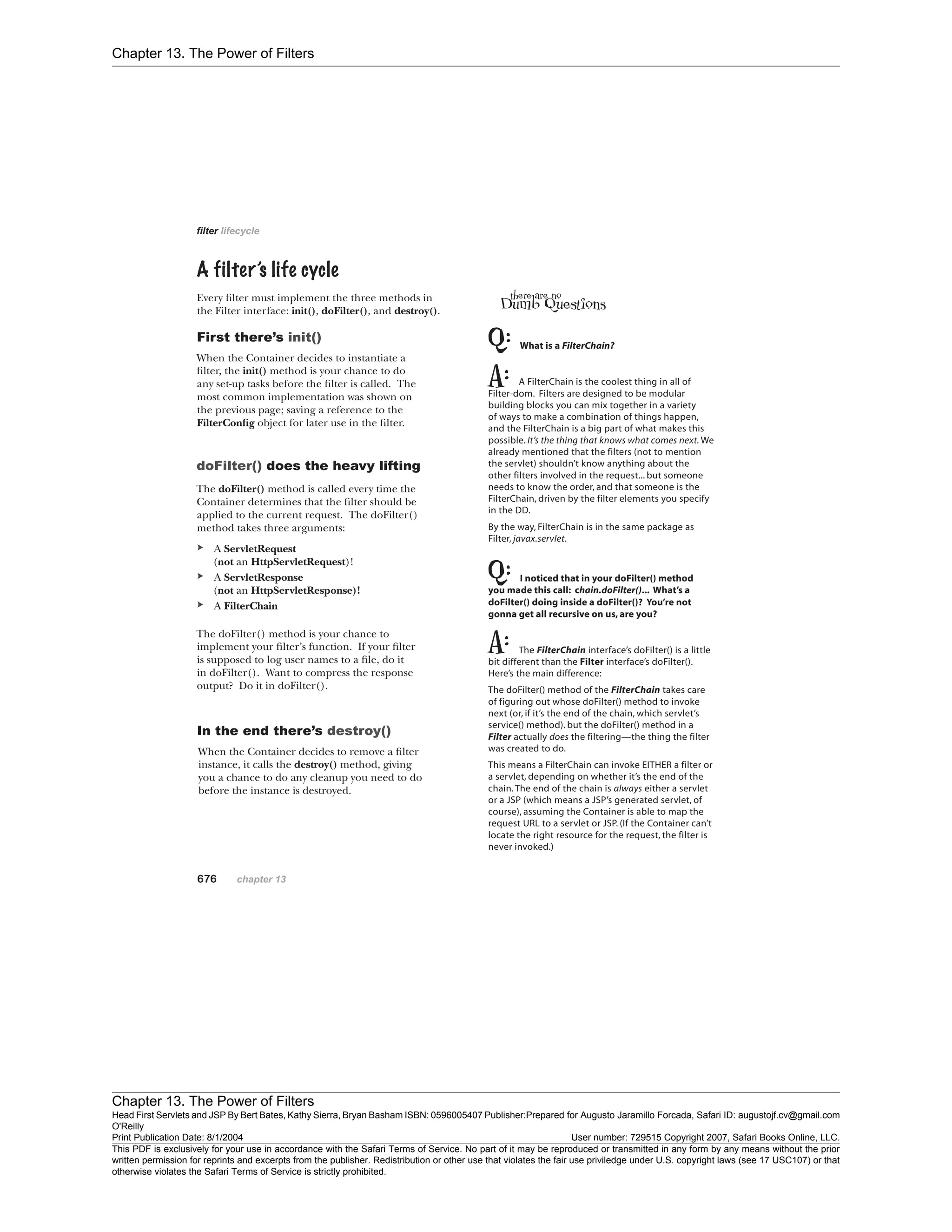Chapter 13. The Power of Filters
Chapter 13. The Power of Filters
Head First Servlets and JSP By Bert Bates, Kathy Sierra, Bryan Basham ISBN: 0596005407 Publisher:
O'Reilly
Prepared for Augusto Jaramillo Forcada, Safari ID: augustojf.cv@gmail.com
Print Publication Date: 8/1/2004 User number: 729515 Copyright 2007, Safari Books Online, LLC.
This PDF is exclusively for your use in accordance with the Safari Terms of Service. No part of it may be reproduced or transmitted in any form by any means without the prior
written permission for reprints and excerpts from the publisher. Redistribution or other use that violates the fair use priviledge under U.S. copyright laws (see 17 USC107) or that
otherwise violates the Safari Terms of Service is strictly prohibited.
 