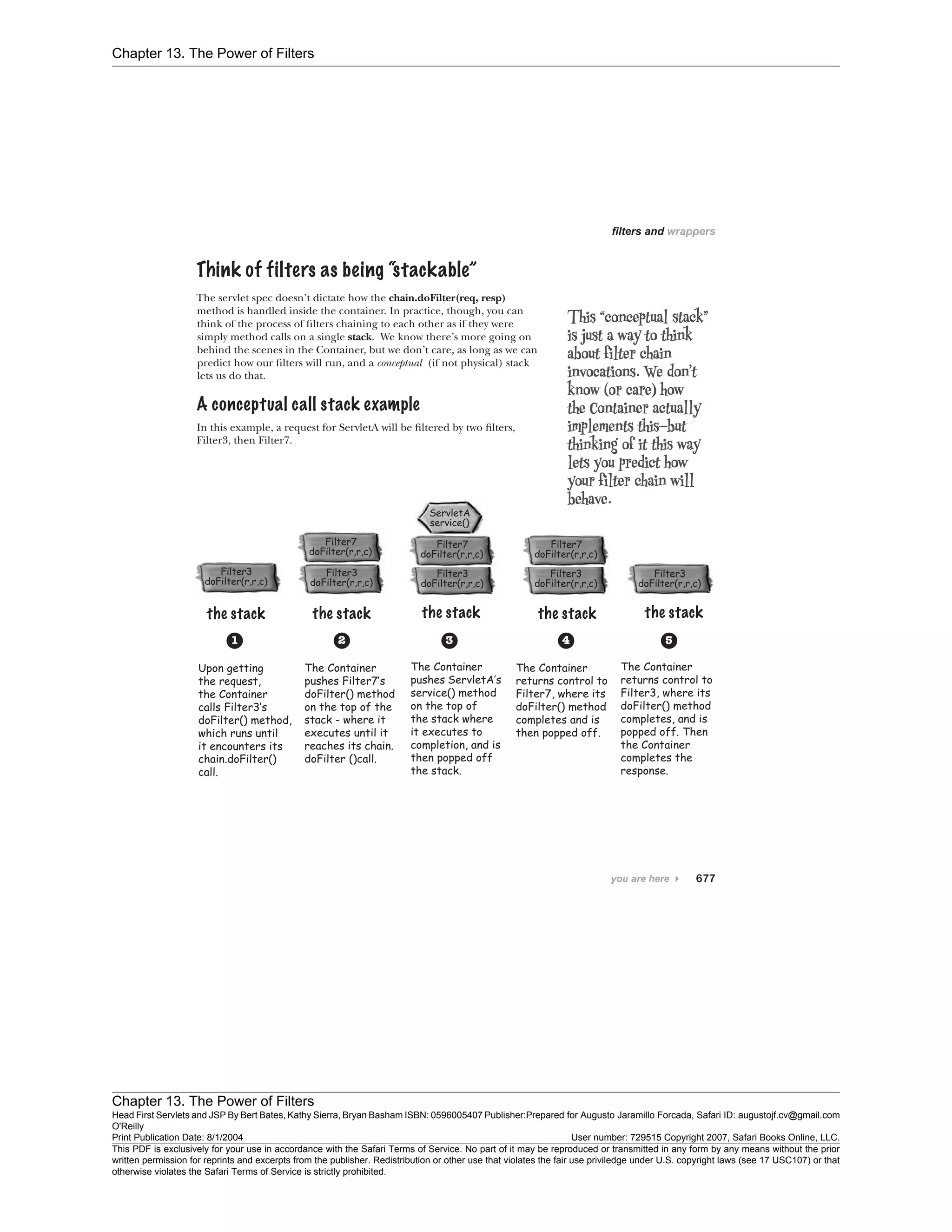 Chapter 13. The Power of Filters
Chapter 13. The Power of Filters
Head First Servlets and JSP By Bert Bates, Kathy Sierra, Bryan Basham ISBN: 0596005407 Publisher:
O'Reilly
Prepared for Augusto Jaramillo Forcada, Safari ID: augustojf.cv@gmail.com
Print Publication Date: 8/1/2004 User number: 729515 Copyright 2007, Safari Books Online, LLC.
This PDF is exclusively for your use in accordance with the Safari Terms of Service. No part of it may be reproduced or transmitted in any form by any means without the prior
written permission for reprints and excerpts from the publisher. Redistribution or other use that violates the fair use priviledge under U.S. copyright laws (see 17 USC107) or that
otherwise violates the Safari Terms of Service is strictly prohibited.
 