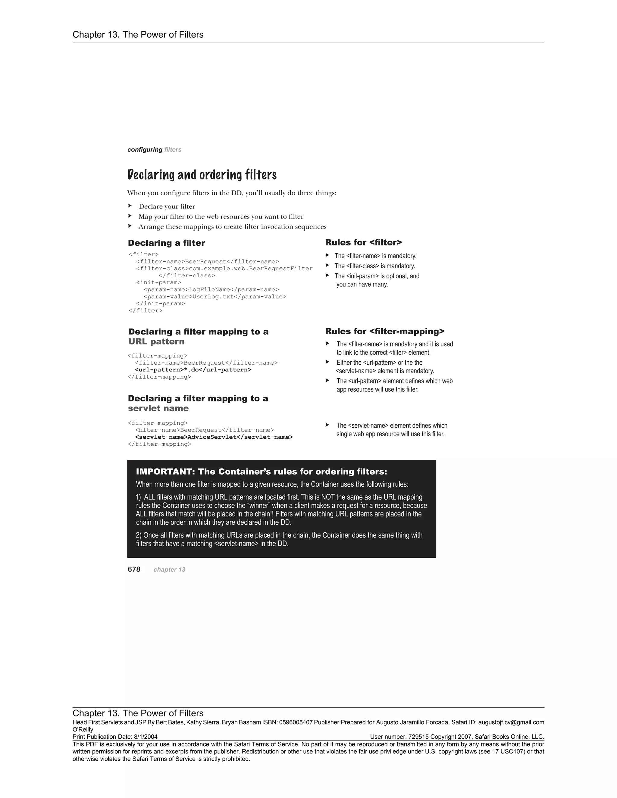 Chapter 13. The Power of Filters
Chapter 13. The Power of Filters
Head First Servlets and JSP By Bert Bates, Kathy Sierra, Bryan Basham ISBN: 0596005407 Publisher:
O'Reilly
Prepared for Augusto Jaramillo Forcada, Safari ID: augustojf.cv@gmail.com
Print Publication Date: 8/1/2004 User number: 729515 Copyright 2007, Safari Books Online, LLC.
This PDF is exclusively for your use in accordance with the Safari Terms of Service. No part of it may be reproduced or transmitted in any form by any means without the prior
written permission for reprints and excerpts from the publisher. Redistribution or other use that violates the fair use priviledge under U.S. copyright laws (see 17 USC107) or that
otherwise violates the Safari Terms of Service is strictly prohibited.
 