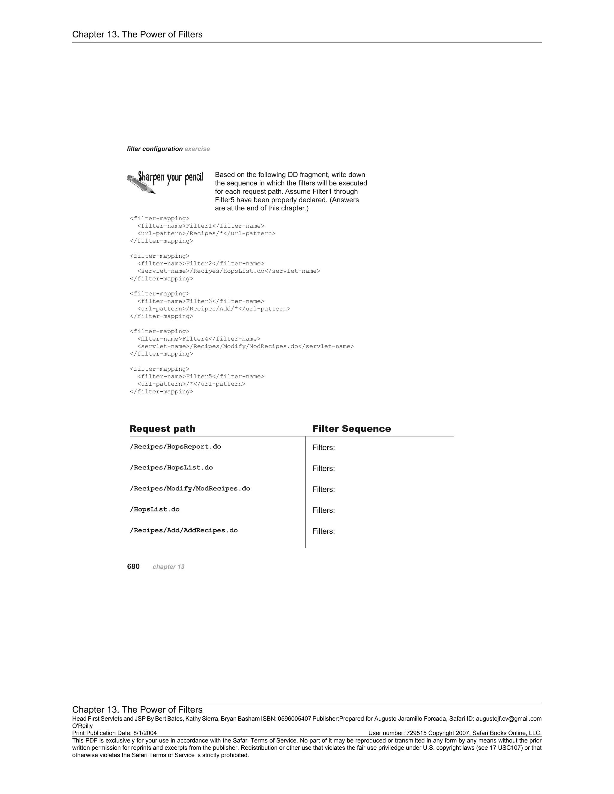 Chapter 13. The Power of Filters
Chapter 13. The Power of Filters
Head First Servlets and JSP By Bert Bates, Kathy Sierra, Bryan Basham ISBN: 0596005407 Publisher:
O'Reilly
Prepared for Augusto Jaramillo Forcada, Safari ID: augustojf.cv@gmail.com
Print Publication Date: 8/1/2004 User number: 729515 Copyright 2007, Safari Books Online, LLC.
This PDF is exclusively for your use in accordance with the Safari Terms of Service. No part of it may be reproduced or transmitted in any form by any means without the prior
written permission for reprints and excerpts from the publisher. Redistribution or other use that violates the fair use priviledge under U.S. copyright laws (see 17 USC107) or that
otherwise violates the Safari Terms of Service is strictly prohibited.
 