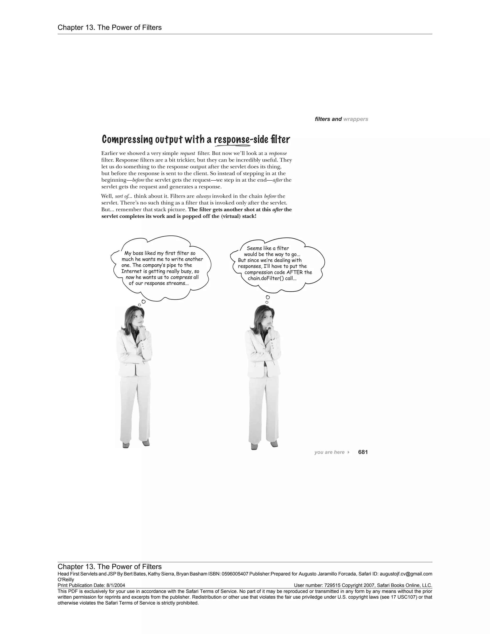 Chapter 13. The Power of Filters
Chapter 13. The Power of Filters
Head First Servlets and JSP By Bert Bates, Kathy Sierra, Bryan Basham ISBN: 0596005407 Publisher:
O'Reilly
Prepared for Augusto Jaramillo Forcada, Safari ID: augustojf.cv@gmail.com
Print Publication Date: 8/1/2004 User number: 729515 Copyright 2007, Safari Books Online, LLC.
This PDF is exclusively for your use in accordance with the Safari Terms of Service. No part of it may be reproduced or transmitted in any form by any means without the prior
written permission for reprints and excerpts from the publisher. Redistribution or other use that violates the fair use priviledge under U.S. copyright laws (see 17 USC107) or that
otherwise violates the Safari Terms of Service is strictly prohibited.
 