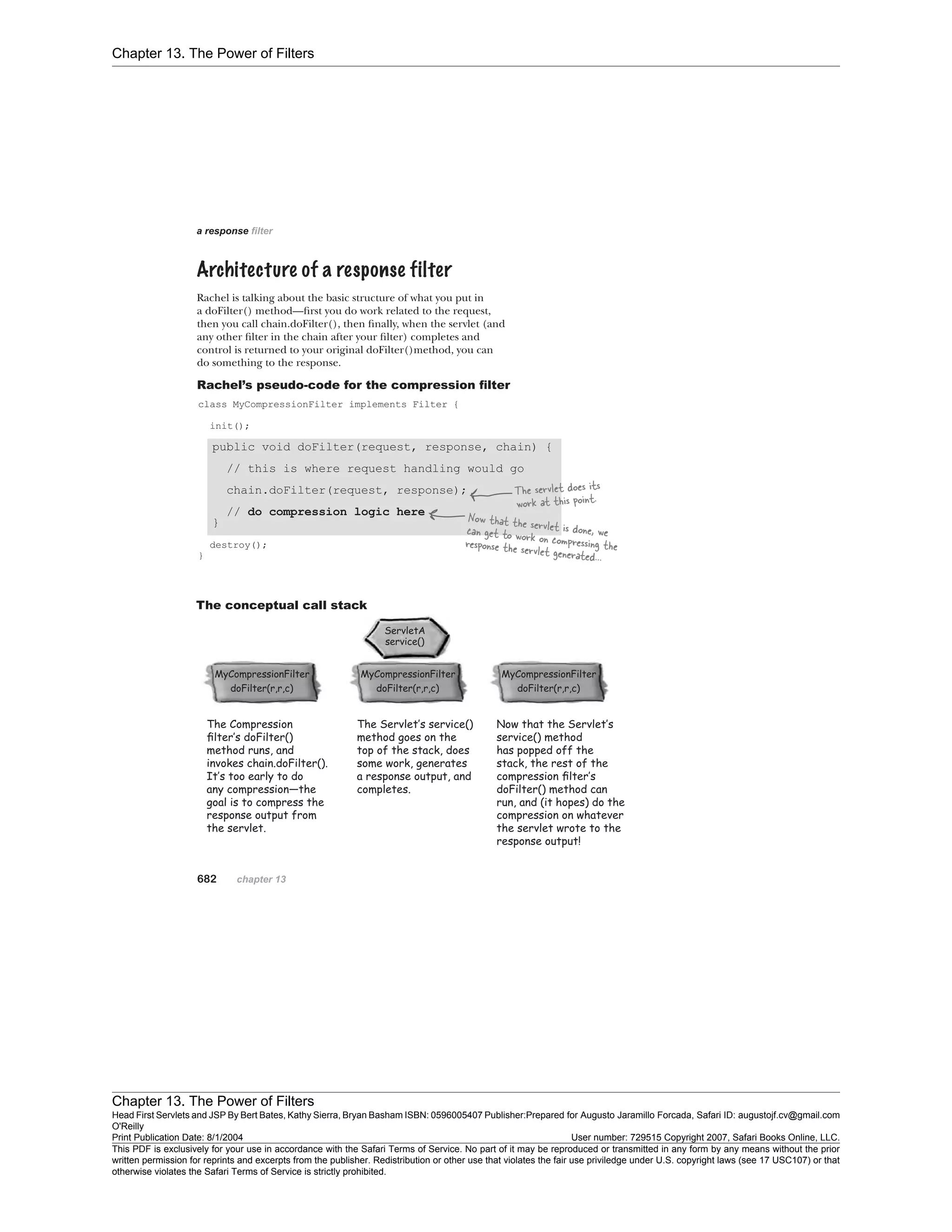 Chapter 13. The Power of Filters
Chapter 13. The Power of Filters
Head First Servlets and JSP By Bert Bates, Kathy Sierra, Bryan Basham ISBN: 0596005407 Publisher:
O'Reilly
Prepared for Augusto Jaramillo Forcada, Safari ID: augustojf.cv@gmail.com
Print Publication Date: 8/1/2004 User number: 729515 Copyright 2007, Safari Books Online, LLC.
This PDF is exclusively for your use in accordance with the Safari Terms of Service. No part of it may be reproduced or transmitted in any form by any means without the prior
written permission for reprints and excerpts from the publisher. Redistribution or other use that violates the fair use priviledge under U.S. copyright laws (see 17 USC107) or that
otherwise violates the Safari Terms of Service is strictly prohibited.
 