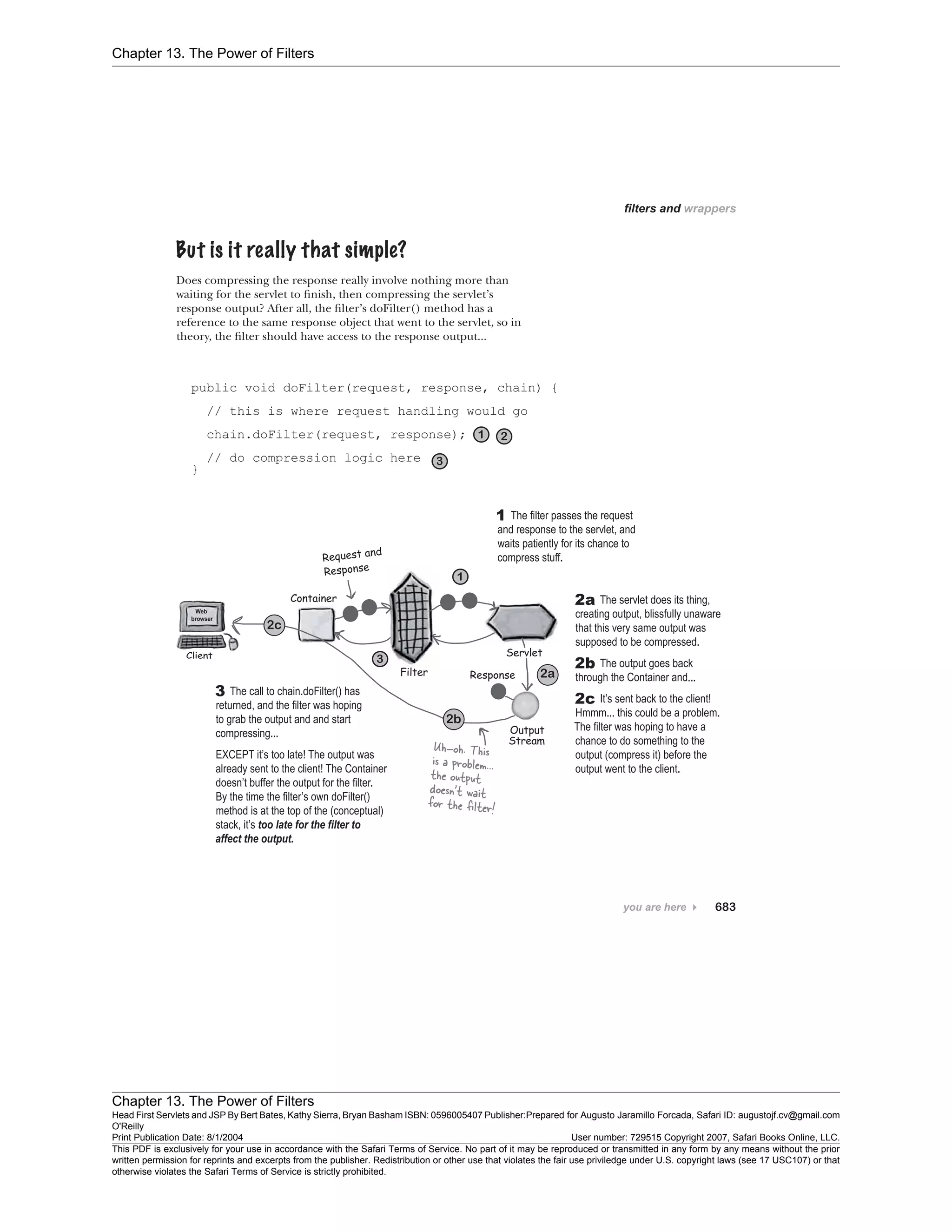 Chapter 13. The Power of Filters
Chapter 13. The Power of Filters
Head First Servlets and JSP By Bert Bates, Kathy Sierra, Bryan Basham ISBN: 0596005407 Publisher:
O'Reilly
Prepared for Augusto Jaramillo Forcada, Safari ID: augustojf.cv@gmail.com
Print Publication Date: 8/1/2004 User number: 729515 Copyright 2007, Safari Books Online, LLC.
This PDF is exclusively for your use in accordance with the Safari Terms of Service. No part of it may be reproduced or transmitted in any form by any means without the prior
written permission for reprints and excerpts from the publisher. Redistribution or other use that violates the fair use priviledge under U.S. copyright laws (see 17 USC107) or that
otherwise violates the Safari Terms of Service is strictly prohibited.
 