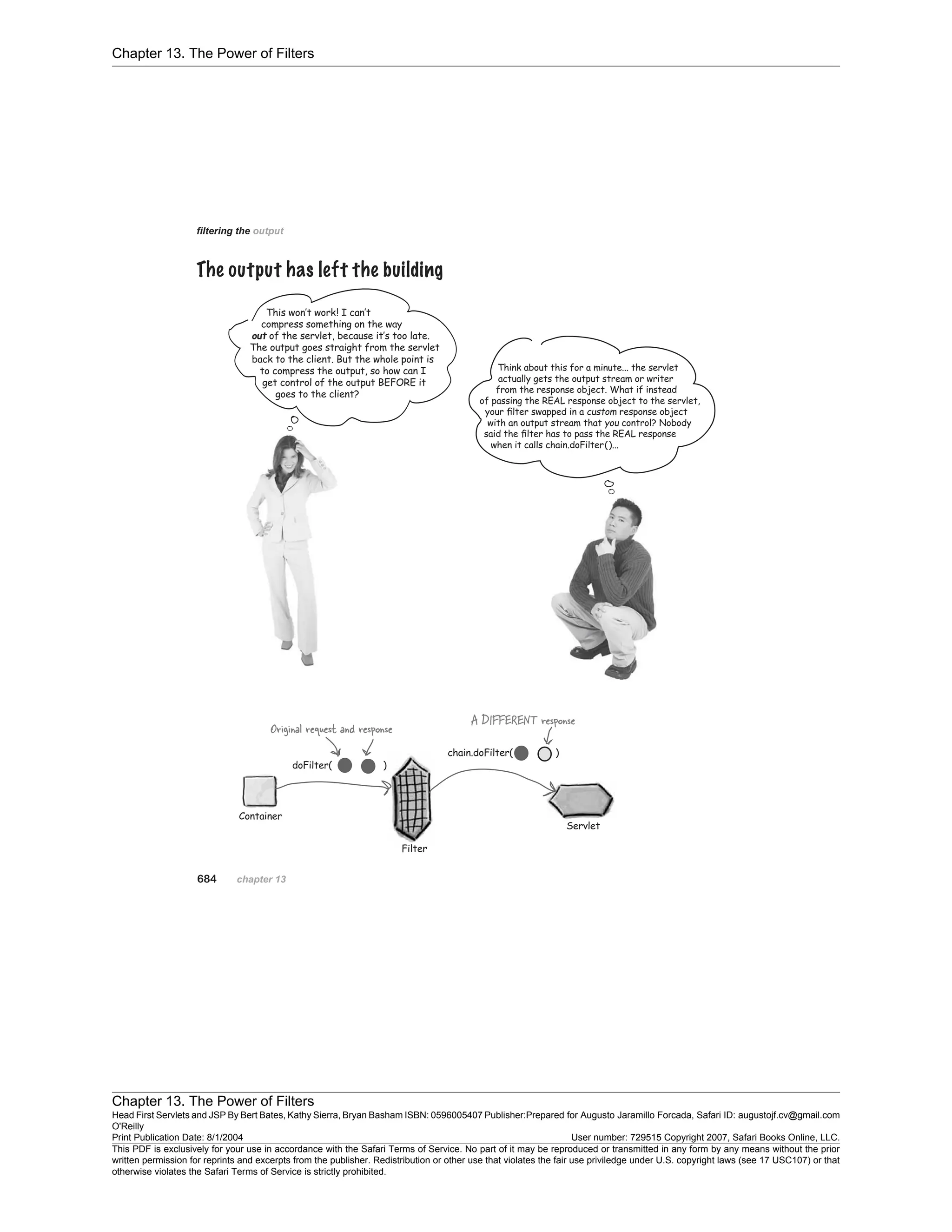 Chapter 13. The Power of Filters
Chapter 13. The Power of Filters
Head First Servlets and JSP By Bert Bates, Kathy Sierra, Bryan Basham ISBN: 0596005407 Publisher:
O'Reilly
Prepared for Augusto Jaramillo Forcada, Safari ID: augustojf.cv@gmail.com
Print Publication Date: 8/1/2004 User number: 729515 Copyright 2007, Safari Books Online, LLC.
This PDF is exclusively for your use in accordance with the Safari Terms of Service. No part of it may be reproduced or transmitted in any form by any means without the prior
written permission for reprints and excerpts from the publisher. Redistribution or other use that violates the fair use priviledge under U.S. copyright laws (see 17 USC107) or that
otherwise violates the Safari Terms of Service is strictly prohibited.
 