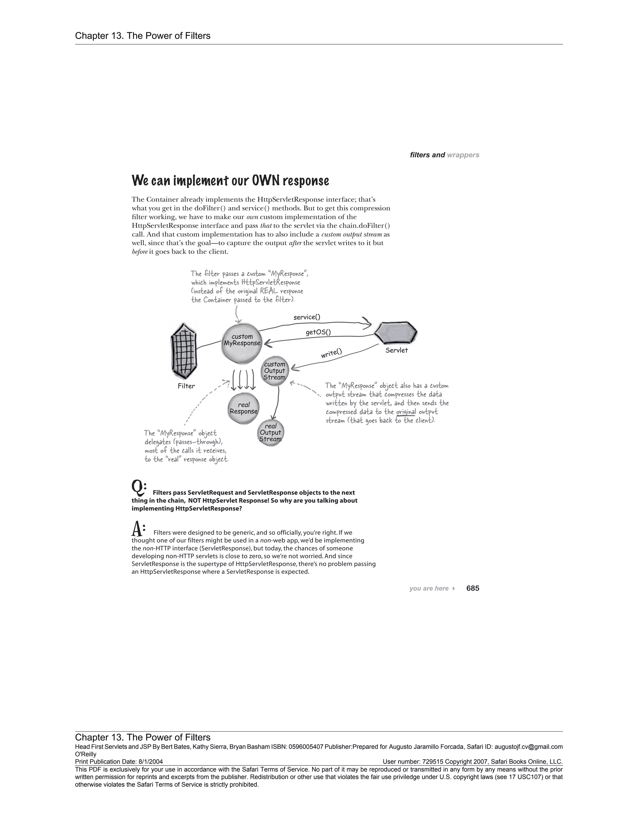 Chapter 13. The Power of Filters
Chapter 13. The Power of Filters
Head First Servlets and JSP By Bert Bates, Kathy Sierra, Bryan Basham ISBN: 0596005407 Publisher:
O'Reilly
Prepared for Augusto Jaramillo Forcada, Safari ID: augustojf.cv@gmail.com
Print Publication Date: 8/1/2004 User number: 729515 Copyright 2007, Safari Books Online, LLC.
This PDF is exclusively for your use in accordance with the Safari Terms of Service. No part of it may be reproduced or transmitted in any form by any means without the prior
written permission for reprints and excerpts from the publisher. Redistribution or other use that violates the fair use priviledge under U.S. copyright laws (see 17 USC107) or that
otherwise violates the Safari Terms of Service is strictly prohibited.
 