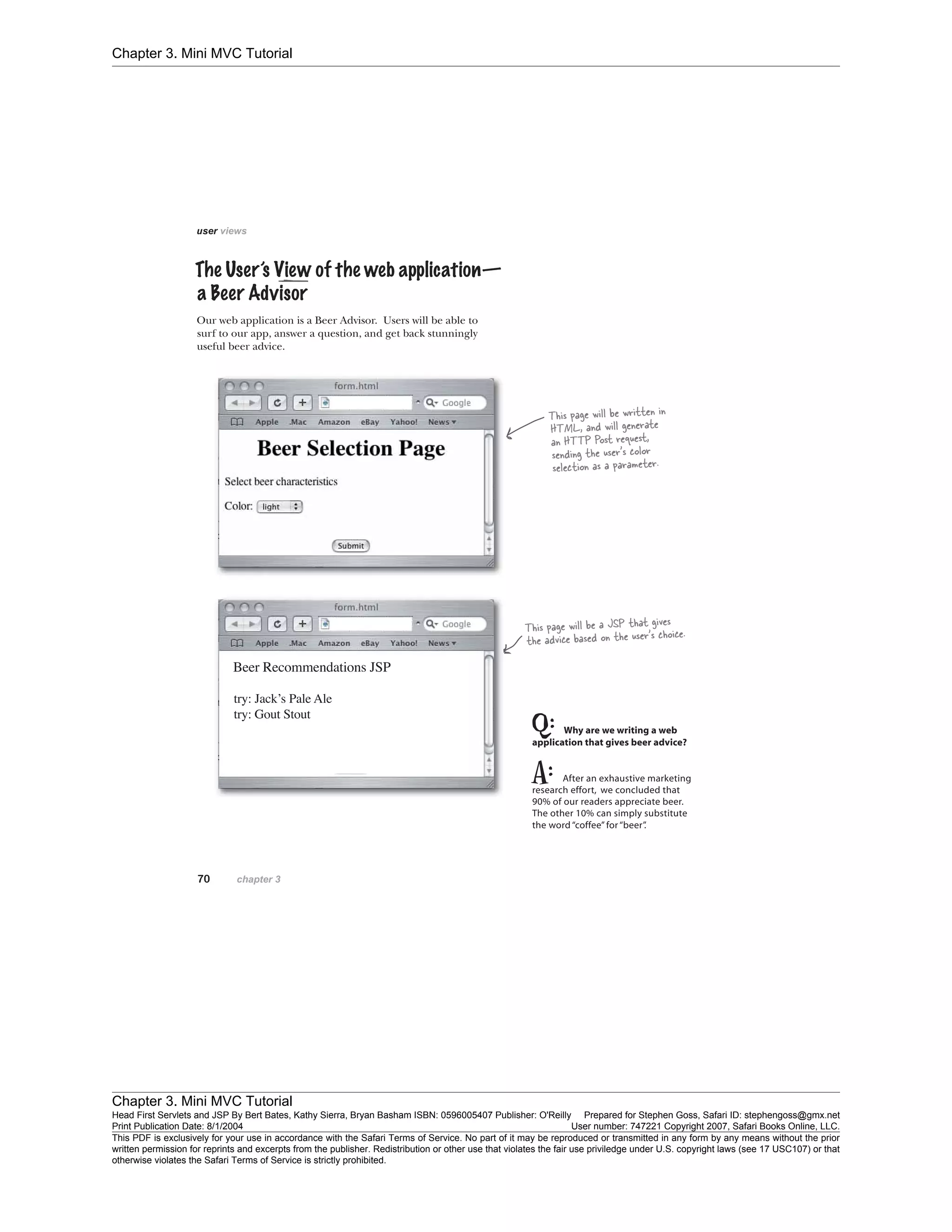 Chapter 3. Mini MVC Tutorial
Chapter 3. Mini MVC Tutorial
Head First Servlets and JSP By Bert Bates, Kathy Sierra, Bryan Basham ISBN: 0596005407 Publisher: O'Reilly Prepared for Stephen Goss, Safari ID: stephengoss@gmx.net
Print Publication Date: 8/1/2004 User number: 747221 Copyright 2007, Safari Books Online, LLC.
This PDF is exclusively for your use in accordance with the Safari Terms of Service. No part of it may be reproduced or transmitted in any form by any means without the prior
written permission for reprints and excerpts from the publisher. Redistribution or other use that violates the fair use priviledge under U.S. copyright laws (see 17 USC107) or that
otherwise violates the Safari Terms of Service is strictly prohibited.
 