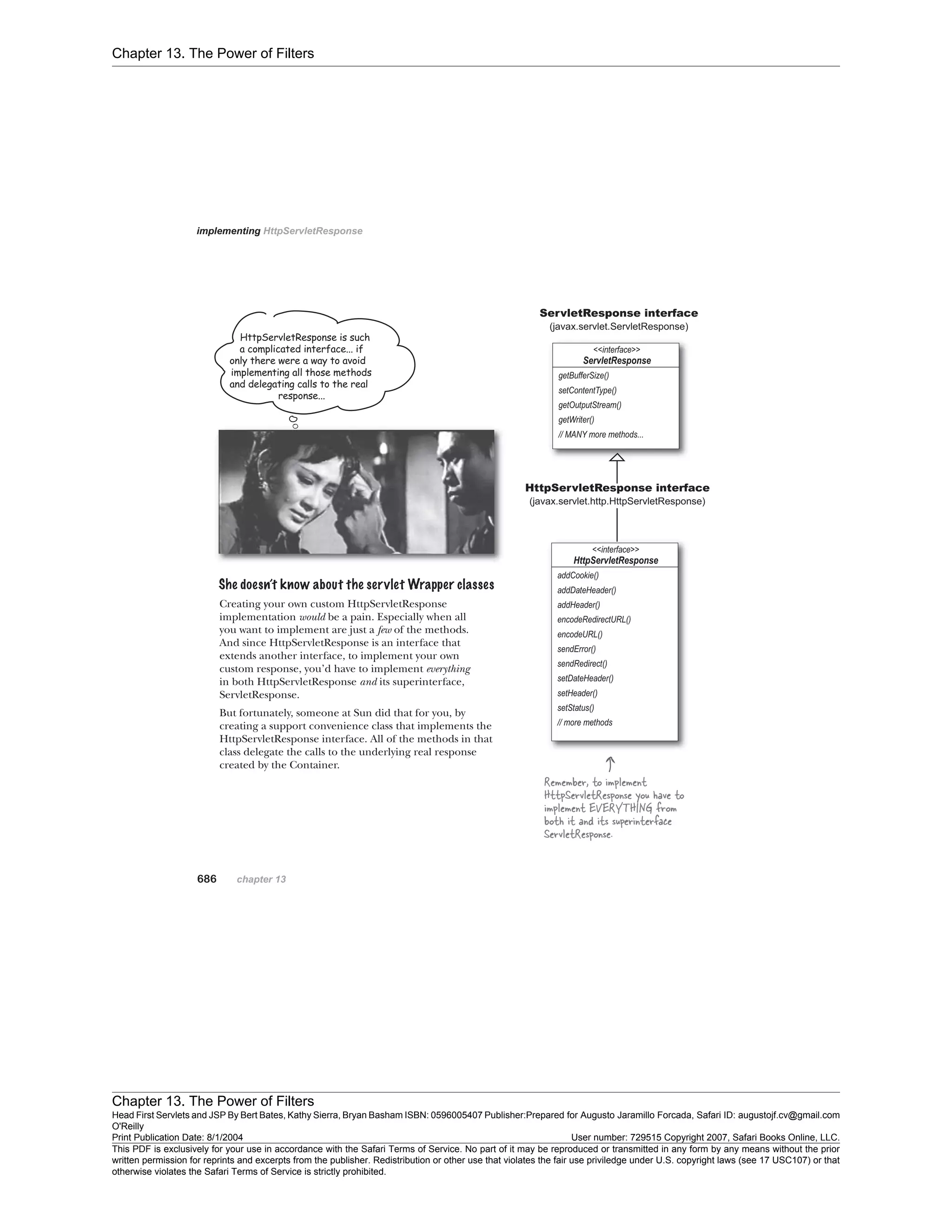 Chapter 13. The Power of Filters
Chapter 13. The Power of Filters
Head First Servlets and JSP By Bert Bates, Kathy Sierra, Bryan Basham ISBN: 0596005407 Publisher:
O'Reilly
Prepared for Augusto Jaramillo Forcada, Safari ID: augustojf.cv@gmail.com
Print Publication Date: 8/1/2004 User number: 729515 Copyright 2007, Safari Books Online, LLC.
This PDF is exclusively for your use in accordance with the Safari Terms of Service. No part of it may be reproduced or transmitted in any form by any means without the prior
written permission for reprints and excerpts from the publisher. Redistribution or other use that violates the fair use priviledge under U.S. copyright laws (see 17 USC107) or that
otherwise violates the Safari Terms of Service is strictly prohibited.
 