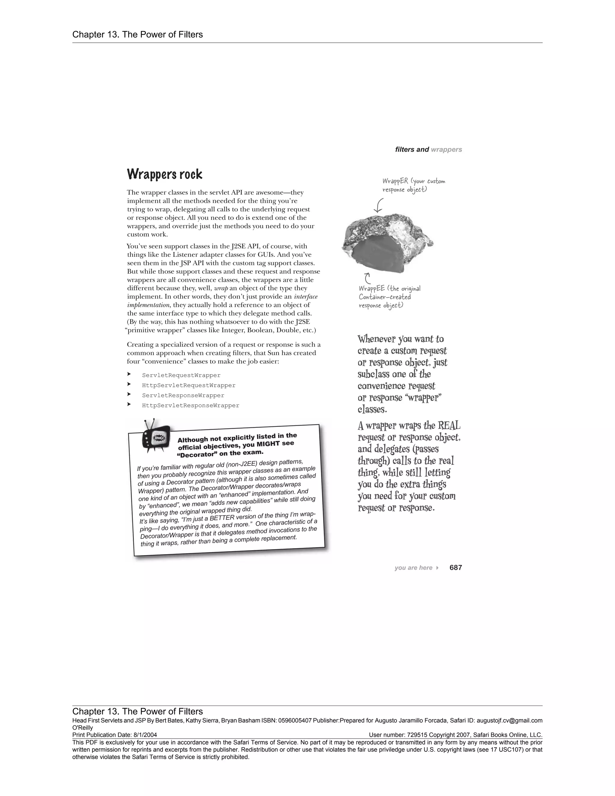 Chapter 13. The Power of Filters
Chapter 13. The Power of Filters
Head First Servlets and JSP By Bert Bates, Kathy Sierra, Bryan Basham ISBN: 0596005407 Publisher:
O'Reilly
Prepared for Augusto Jaramillo Forcada, Safari ID: augustojf.cv@gmail.com
Print Publication Date: 8/1/2004 User number: 729515 Copyright 2007, Safari Books Online, LLC.
This PDF is exclusively for your use in accordance with the Safari Terms of Service. No part of it may be reproduced or transmitted in any form by any means without the prior
written permission for reprints and excerpts from the publisher. Redistribution or other use that violates the fair use priviledge under U.S. copyright laws (see 17 USC107) or that
otherwise violates the Safari Terms of Service is strictly prohibited.
 