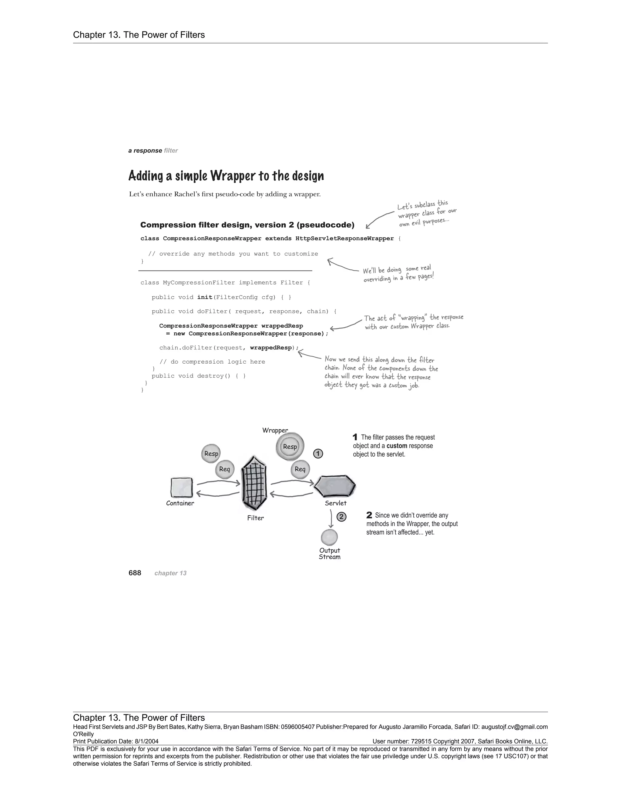 Chapter 13. The Power of Filters
Chapter 13. The Power of Filters
Head First Servlets and JSP By Bert Bates, Kathy Sierra, Bryan Basham ISBN: 0596005407 Publisher:
O'Reilly
Prepared for Augusto Jaramillo Forcada, Safari ID: augustojf.cv@gmail.com
Print Publication Date: 8/1/2004 User number: 729515 Copyright 2007, Safari Books Online, LLC.
This PDF is exclusively for your use in accordance with the Safari Terms of Service. No part of it may be reproduced or transmitted in any form by any means without the prior
written permission for reprints and excerpts from the publisher. Redistribution or other use that violates the fair use priviledge under U.S. copyright laws (see 17 USC107) or that
otherwise violates the Safari Terms of Service is strictly prohibited.
 